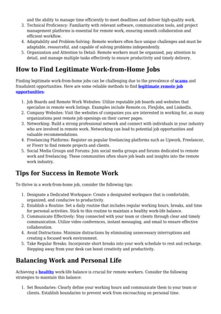 and the ability to manage time efficiently to meet deadlines and deliver high-quality work.
Technical Proficiency: Familiarity with relevant software, communication tools, and project
3.
management platforms is essential for remote work, ensuring smooth collaboration and
efficient workflow.
Adaptability and Problem-Solving: Remote workers often face unique challenges and must be
4.
adaptable, resourceful, and capable of solving problems independently.
Organization and Attention to Detail: Remote workers must be organized, pay attention to
5.
detail, and manage multiple tasks effectively to ensure productivity and timely delivery.
How to Find Legitimate Work-from-Home Jobs
Finding legitimate work-from-home jobs can be challenging due to the prevalence of scams and
fraudulent opportunities. Here are some reliable methods to find legitimate remote job
opportunities:
Job Boards and Remote Work Websites: Utilize reputable job boards and websites that
1.
specialize in remote work listings. Examples include Remote.co, FlexJobs, and LinkedIn.
Company Websites: Visit the websites of companies you are interested in working for, as many
2.
organizations post remote job openings on their career pages.
Networking: Build a strong professional network and connect with individuals in your industry
3.
who are involved in remote work. Networking can lead to potential job opportunities and
valuable recommendations.
Freelancing Platforms: Register on popular freelancing platforms such as Upwork, Freelancer,
4.
or Fiverr to find remote projects and clients.
Social Media Groups and Forums: Join social media groups and forums dedicated to remote
5.
work and freelancing. These communities often share job leads and insights into the remote
work industry.
Tips for Success in Remote Work
To thrive in a work-from-home job, consider the following tips:
Designate a Dedicated Workspace: Create a designated workspace that is comfortable,
1.
organized, and conducive to productivity.
Establish a Routine: Set a daily routine that includes regular working hours, breaks, and time
2.
for personal activities. Stick to this routine to maintain a healthy work-life balance.
Communicate Effectively: Stay connected with your team or clients through clear and timely
3.
communication. Utilize video conferences, instant messaging, and email to ensure effective
collaboration.
Avoid Distractions: Minimize distractions by eliminating unnecessary interruptions and
4.
creating a focused work environment.
Take Regular Breaks: Incorporate short breaks into your work schedule to rest and recharge.
5.
Stepping away from your desk can boost creativity and productivity.
Balancing Work and Personal Life
Achieving a healthy work-life balance is crucial for remote workers. Consider the following
strategies to maintain this balance:
Set Boundaries: Clearly define your working hours and communicate them to your team or
1.
clients. Establish boundaries to prevent work from encroaching on personal time.
 
