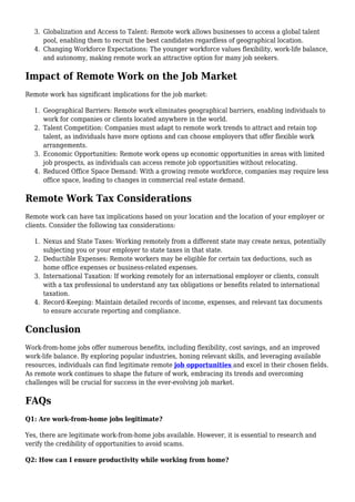 Globalization and Access to Talent: Remote work allows businesses to access a global talent
3.
pool, enabling them to recruit the best candidates regardless of geographical location.
Changing Workforce Expectations: The younger workforce values flexibility, work-life balance,
4.
and autonomy, making remote work an attractive option for many job seekers.
Impact of Remote Work on the Job Market
Remote work has significant implications for the job market:
Geographical Barriers: Remote work eliminates geographical barriers, enabling individuals to
1.
work for companies or clients located anywhere in the world.
Talent Competition: Companies must adapt to remote work trends to attract and retain top
2.
talent, as individuals have more options and can choose employers that offer flexible work
arrangements.
Economic Opportunities: Remote work opens up economic opportunities in areas with limited
3.
job prospects, as individuals can access remote job opportunities without relocating.
Reduced Office Space Demand: With a growing remote workforce, companies may require less
4.
office space, leading to changes in commercial real estate demand.
Remote Work Tax Considerations
Remote work can have tax implications based on your location and the location of your employer or
clients. Consider the following tax considerations:
Nexus and State Taxes: Working remotely from a different state may create nexus, potentially
1.
subjecting you or your employer to state taxes in that state.
Deductible Expenses: Remote workers may be eligible for certain tax deductions, such as
2.
home office expenses or business-related expenses.
International Taxation: If working remotely for an international employer or clients, consult
3.
with a tax professional to understand any tax obligations or benefits related to international
taxation.
Record-Keeping: Maintain detailed records of income, expenses, and relevant tax documents
4.
to ensure accurate reporting and compliance.
Conclusion
Work-from-home jobs offer numerous benefits, including flexibility, cost savings, and an improved
work-life balance. By exploring popular industries, honing relevant skills, and leveraging available
resources, individuals can find legitimate remote job opportunities and excel in their chosen fields.
As remote work continues to shape the future of work, embracing its trends and overcoming
challenges will be crucial for success in the ever-evolving job market.
FAQs
Q1: Are work-from-home jobs legitimate?
Yes, there are legitimate work-from-home jobs available. However, it is essential to research and
verify the credibility of opportunities to avoid scams.
Q2: How can I ensure productivity while working from home?
 