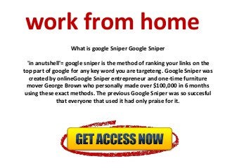 work from home
What is google Sniper Google Sniper
'in anutshell'= google sniper is the method of ranking your links on the
top part of google for any key word you are targeteng. Google Sniper was
created by onlineGoogle Sniper entrepreneur and one-time furniture
mover George Brown who personally made over $100,000 in 6 months
using these exact methods. The previous Google Sniper was so succesful
that everyone that used it had only praise for it.
 