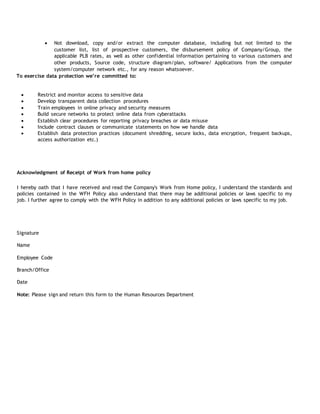  Not download, copy and/or extract the computer database, including but not limited to the
customer list, list of prospective customers, the disbursement policy of Company/Group, the
applicable PLB rates, as well as other confidential information pertaining to various customers and
other products, Source code, structure diagram/plan, software/ Applications from the computer
system/computer network etc., for any reason whatsoever.
To exercise data protection we’re committed to:
 Restrict and monitor access to sensitive data
 Develop transparent data collection procedures
 Train employees in online privacy and security measures
 Build secure networks to protect online data from cyberattacks
 Establish clear procedures for reporting privacy breaches or data misuse
 Include contract clauses or communicate statements on how we handle data
 Establish data protection practices (document shredding, secure locks, data encryption, frequent backups,
access authorization etc.)
Acknowledgment of Receipt of Work from home policy
I hereby oath that I have received and read the Company's Work from Home policy, I understand the standards and
policies contained in the WFH Policy also understand that there may be additional policies or laws specific to my
job. I further agree to comply with the WFH Policy in addition to any additional policies or laws specific to my job.
Signature
Name
Employee Code
Branch/Office
Date
Note: Please sign and return this form to the Human Resources Department
 