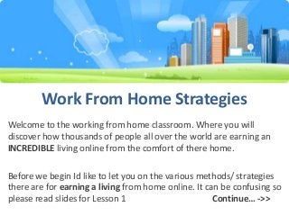 Work From Home Strategies
Welcome to the working from home classroom. Where you will
discover how thousands of people all over the world are earning an
INCREDIBLE living online from the comfort of there home.
Before we begin Id like to let you on the various methods/ strategies
there are for earning a living from home online. It can be confusing so
please read slides for Lesson 1
Continue… ->>

 