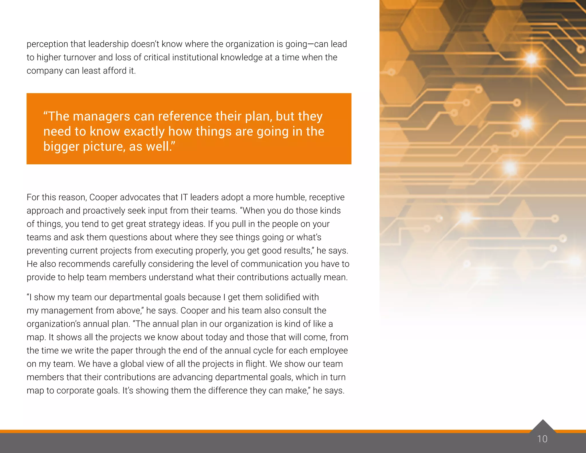 10
perception that leadership doesn’t know where the organization is going—can lead
to higher turnover and loss of critical institutional knowledge at a time when the
company can least afford it.
For this reason, Cooper advocates that IT leaders adopt a more humble, receptive
approach and proactively seek input from their teams. “When you do those kinds
of things, you tend to get great strategy ideas. If you pull in the people on your
teams and ask them questions about where they see things going or what’s
preventing current projects from executing properly, you get good results,” he says.
He also recommends carefully considering the level of communication you have to
provide to help team members understand what their contributions actually mean.
“I show my team our departmental goals because I get them solidified with
my management from above,” he says. Cooper and his team also consult the
organization’s annual plan. “The annual plan in our organization is kind of like a
map. It shows all the projects we know about today and those that will come, from
the time we write the paper through the end of the annual cycle for each employee
on my team. We have a global view of all the projects in flight. We show our team
members that their contributions are advancing departmental goals, which in turn
map to corporate goals. It’s showing them the difference they can make,” he says.
10
“The managers can reference their plan, but they
need to know exactly how things are going in the
bigger picture, as well.”
 
