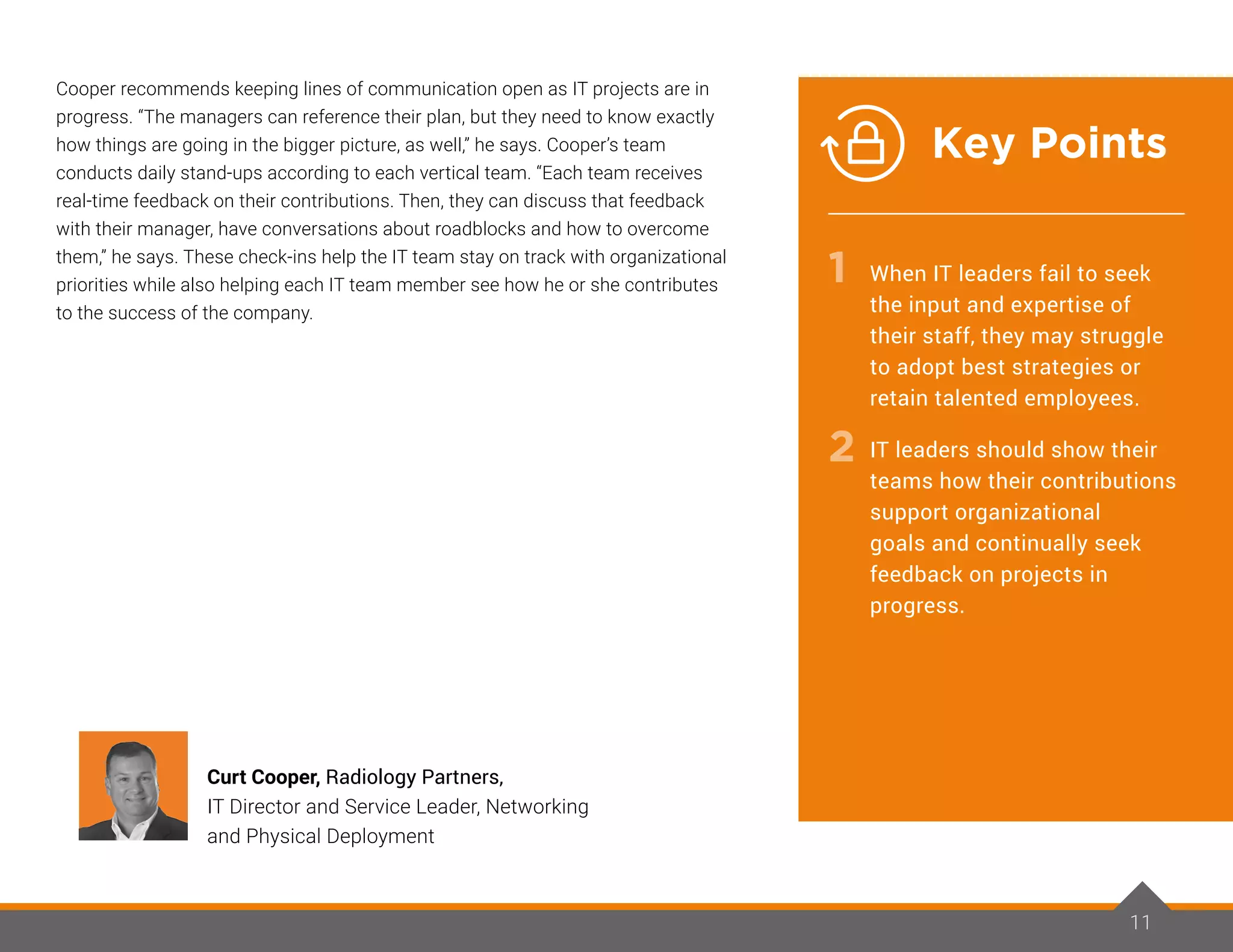 Cooper recommends keeping lines of communication open as IT projects are in
progress. “The managers can reference their plan, but they need to know exactly
how things are going in the bigger picture, as well,” he says. Cooper’s team
conducts daily stand-ups according to each vertical team. “Each team receives
real-time feedback on their contributions. Then, they can discuss that feedback
with their manager, have conversations about roadblocks and how to overcome
them,” he says. These check-ins help the IT team stay on track with organizational
priorities while also helping each IT team member see how he or she contributes
to the success of the company.
11
Curt Cooper, Radiology Partners,
IT Director and Service Leader, Networking
and Physical Deployment
1
2
When IT leaders fail to seek
the input and expertise of
their staff, they may struggle
to adopt best strategies or
retain talented employees.
IT leaders should show their
teams how their contributions
support organizational
goals and continually seek
feedback on projects in
progress.
Key Points
 