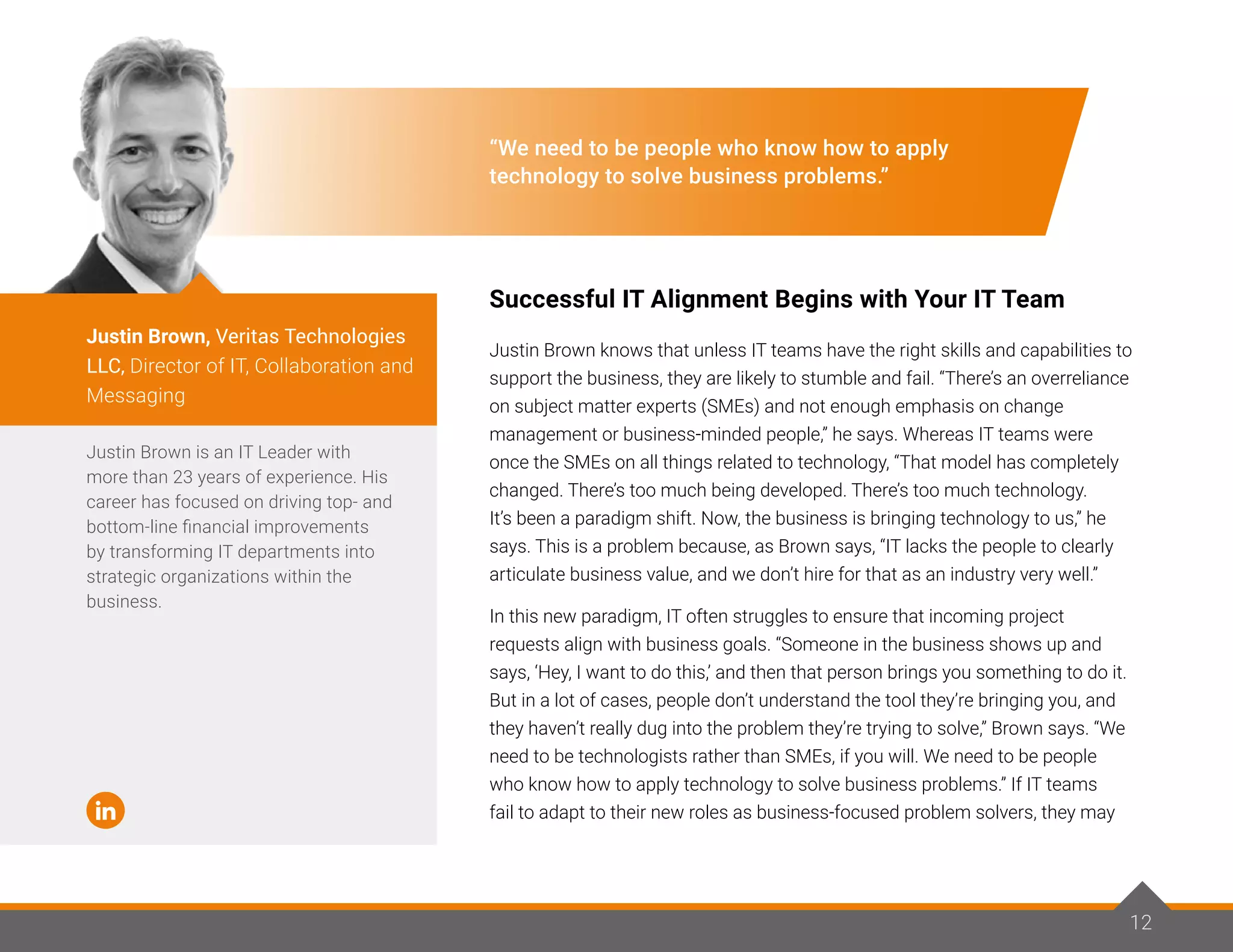 12
“We need to be people who know how to apply
technology to solve business problems.”
Successful IT Alignment Begins with Your IT Team
Justin Brown knows that unless IT teams have the right skills and capabilities to
support the business, they are likely to stumble and fail. “There’s an overreliance
on subject matter experts (SMEs) and not enough emphasis on change
management or business-minded people,” he says. Whereas IT teams were
once the SMEs on all things related to technology, “That model has completely
changed. There’s too much being developed. There’s too much technology.
It’s been a paradigm shift. Now, the business is bringing technology to us,” he
says. This is a problem because, as Brown says, “IT lacks the people to clearly
articulate business value, and we don’t hire for that as an industry very well.”
In this new paradigm, IT often struggles to ensure that incoming project
requests align with business goals. “Someone in the business shows up and
says, ‘Hey, I want to do this,’ and then that person brings you something to do it.
But in a lot of cases, people don’t understand the tool they’re bringing you, and
they haven’t really dug into the problem they’re trying to solve,” Brown says. “We
need to be technologists rather than SMEs, if you will. We need to be people
who know how to apply technology to solve business problems.” If IT teams
fail to adapt to their new roles as business-focused problem solvers, they may
Justin Brown is an IT Leader with
more than 23 years of experience. His
career has focused on driving top- and
bottom-line financial improvements
by transforming IT departments into
strategic organizations within the
business.
Justin Brown, Veritas Technologies
LLC, Director of IT, Collaboration and
Messaging
12
 