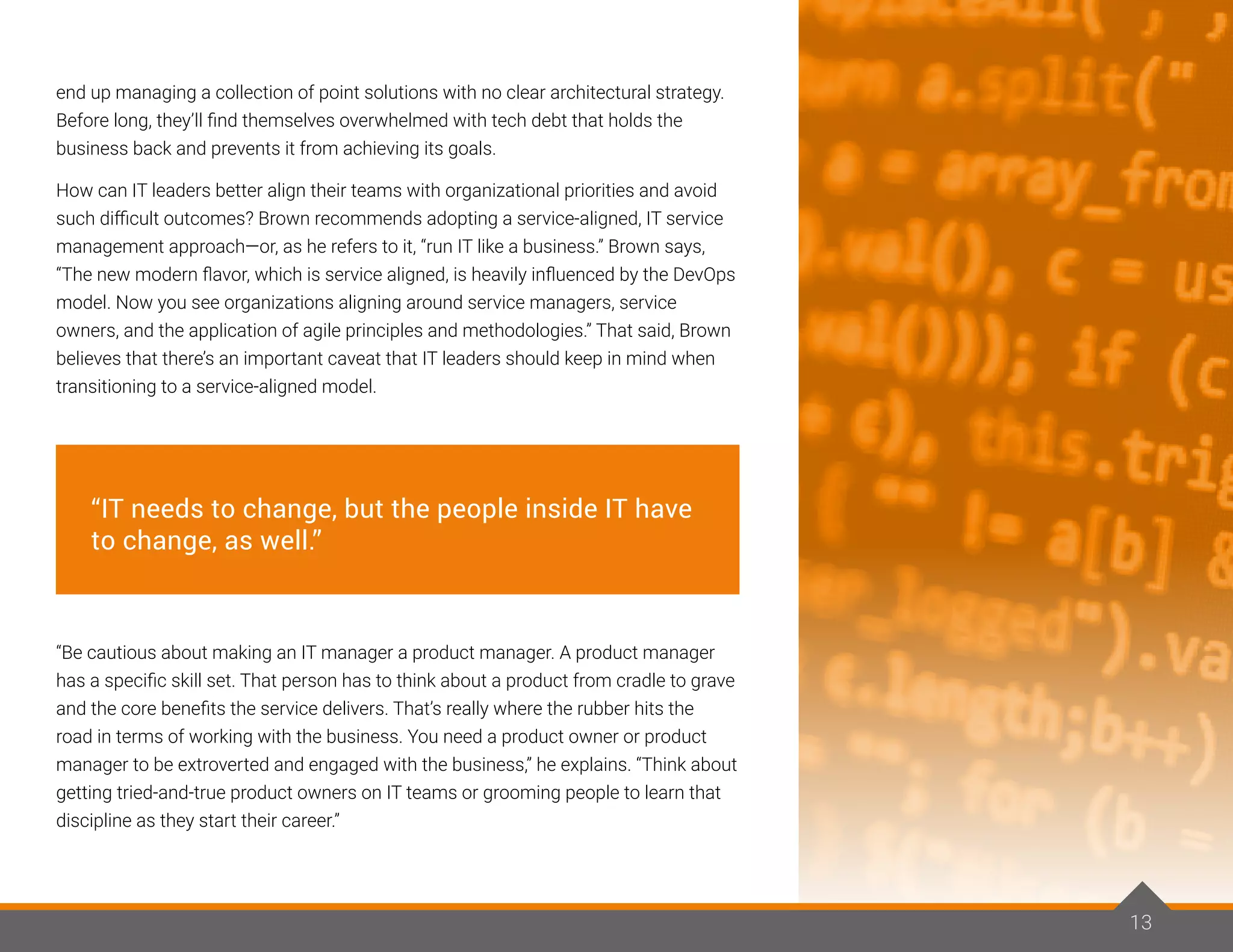 end up managing a collection of point solutions with no clear architectural strategy.
Before long, they’ll find themselves overwhelmed with tech debt that holds the
business back and prevents it from achieving its goals.
How can IT leaders better align their teams with organizational priorities and avoid
such difficult outcomes? Brown recommends adopting a service-aligned, IT service
management approach—or, as he refers to it, “run IT like a business.” Brown says,
“The new modern flavor, which is service aligned, is heavily influenced by the DevOps
model. Now you see organizations aligning around service managers, service
owners, and the application of agile principles and methodologies.” That said, Brown
believes that there’s an important caveat that IT leaders should keep in mind when
transitioning to a service-aligned model.
“Be cautious about making an IT manager a product manager. A product manager
has a specific skill set. That person has to think about a product from cradle to grave
and the core benefits the service delivers. That’s really where the rubber hits the
road in terms of working with the business. You need a product owner or product
manager to be extroverted and engaged with the business,” he explains. “Think about
getting tried-and-true product owners on IT teams or grooming people to learn that
discipline as they start their career.”
13
“IT needs to change, but the people inside IT have
to change, as well.”
 