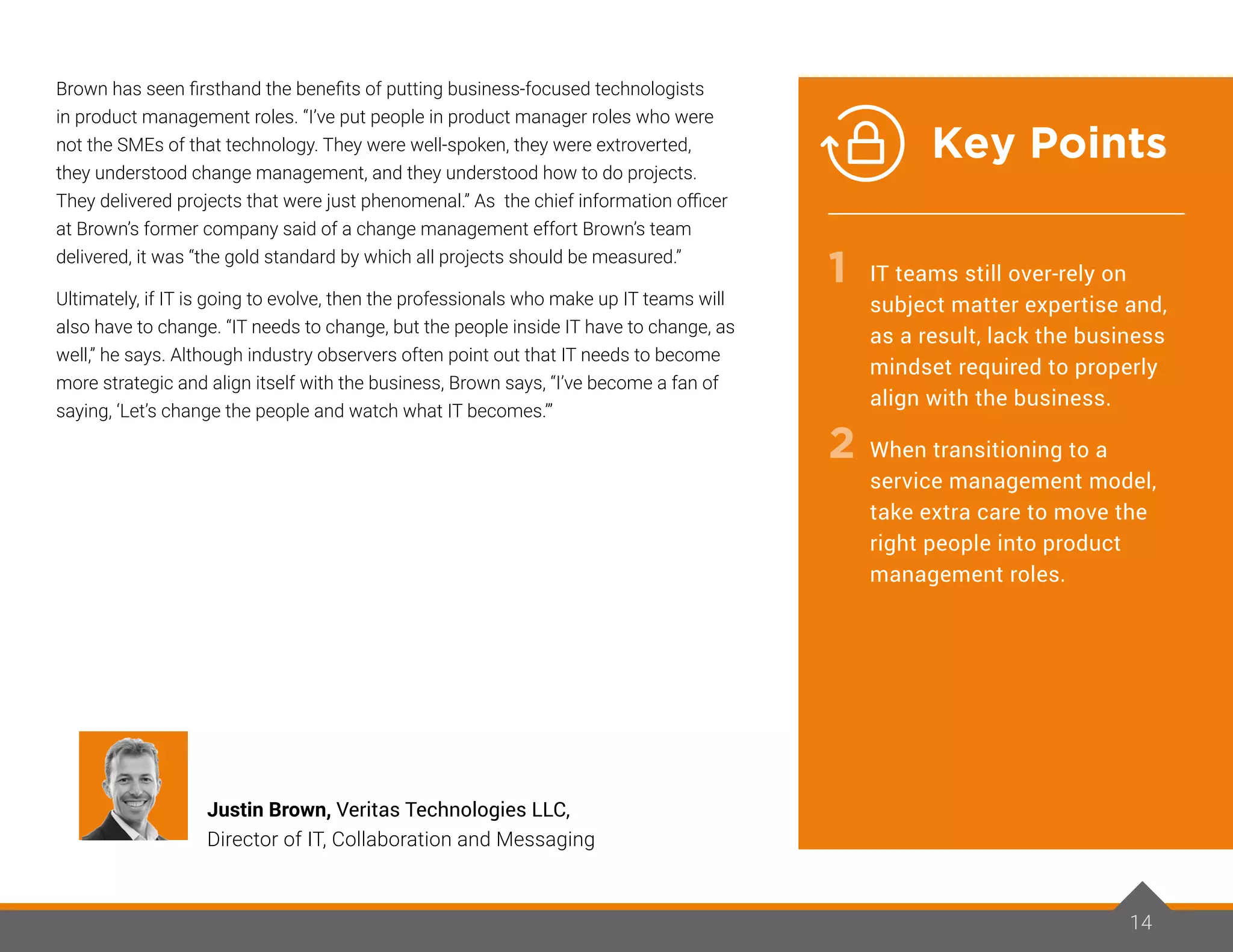 14
Brown has seen firsthand the benefits of putting business-focused technologists
in product management roles. “I’ve put people in product manager roles who were
not the SMEs of that technology. They were well-spoken, they were extroverted,
they understood change management, and they understood how to do projects.
They delivered projects that were just phenomenal.” As the chief information officer
at Brown’s former company said of a change management effort Brown’s team
delivered, it was “the gold standard by which all projects should be measured.”
Ultimately, if IT is going to evolve, then the professionals who make up IT teams will
also have to change. “IT needs to change, but the people inside IT have to change, as
well,” he says. Although industry observers often point out that IT needs to become
more strategic and align itself with the business, Brown says, “I’ve become a fan of
saying, ‘Let’s change the people and watch what IT becomes.’”
IT teams still over-rely on
subject matter expertise and,
as a result, lack the business
mindset required to properly
align with the business.
When transitioning to a
service management model,
take extra care to move the
right people into product
management roles.
Justin Brown, Veritas Technologies LLC,
Director of IT, Collaboration and Messaging
1
2
14
Key Points
 