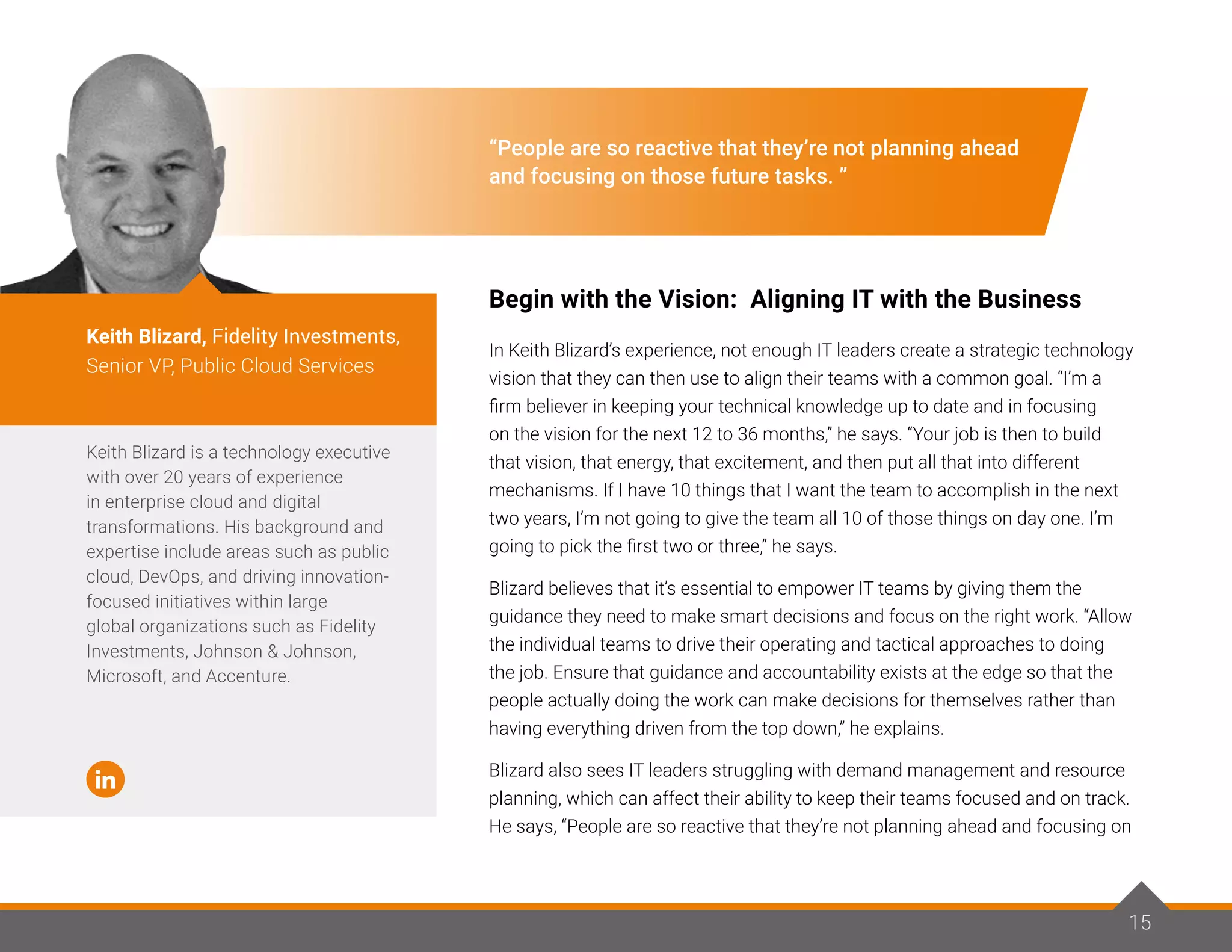 15
“People are so reactive that they’re not planning ahead
and focusing on those future tasks. ”
Begin with the Vision: Aligning IT with the Business
In Keith Blizard’s experience, not enough IT leaders create a strategic technology
vision that they can then use to align their teams with a common goal. “I’m a
firm believer in keeping your technical knowledge up to date and in focusing
on the vision for the next 12 to 36 months,” he says. “Your job is then to build
that vision, that energy, that excitement, and then put all that into different
mechanisms. If I have 10 things that I want the team to accomplish in the next
two years, I’m not going to give the team all 10 of those things on day one. I’m
going to pick the first two or three,” he says.
Blizard believes that it’s essential to empower IT teams by giving them the
guidance they need to make smart decisions and focus on the right work. “Allow
the individual teams to drive their operating and tactical approaches to doing
the job. Ensure that guidance and accountability exists at the edge so that the
people actually doing the work can make decisions for themselves rather than
having everything driven from the top down,” he explains.
Blizard also sees IT leaders struggling with demand management and resource
planning, which can affect their ability to keep their teams focused and on track.
He says, “People are so reactive that they’re not planning ahead and focusing on
Keith Blizard is a technology executive
with over 20 years of experience
in enterprise cloud and digital
transformations. His background and
expertise include areas such as public
cloud, DevOps, and driving innovation-
focused initiatives within large
global organizations such as Fidelity
Investments, Johnson & Johnson,
Microsoft, and Accenture.
Keith Blizard, Fidelity Investments,
Senior VP, Public Cloud Services
15
 