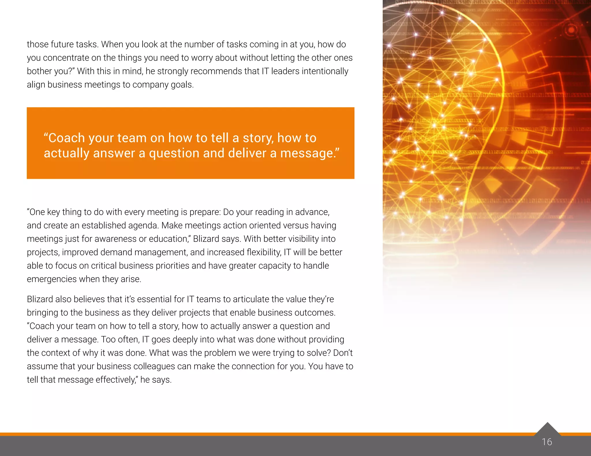 16
those future tasks. When you look at the number of tasks coming in at you, how do
you concentrate on the things you need to worry about without letting the other ones
bother you?” With this in mind, he strongly recommends that IT leaders intentionally
align business meetings to company goals.
“One key thing to do with every meeting is prepare: Do your reading in advance,
and create an established agenda. Make meetings action oriented versus having
meetings just for awareness or education,” Blizard says. With better visibility into
projects, improved demand management, and increased flexibility, IT will be better
able to focus on critical business priorities and have greater capacity to handle
emergencies when they arise.
Blizard also believes that it’s essential for IT teams to articulate the value they’re
bringing to the business as they deliver projects that enable business outcomes.
“Coach your team on how to tell a story, how to actually answer a question and
deliver a message. Too often, IT goes deeply into what was done without providing
the context of why it was done. What was the problem we were trying to solve? Don’t
assume that your business colleagues can make the connection for you. You have to
tell that message effectively,” he says.
16
“Coach your team on how to tell a story, how to
actually answer a question and deliver a message.”
 