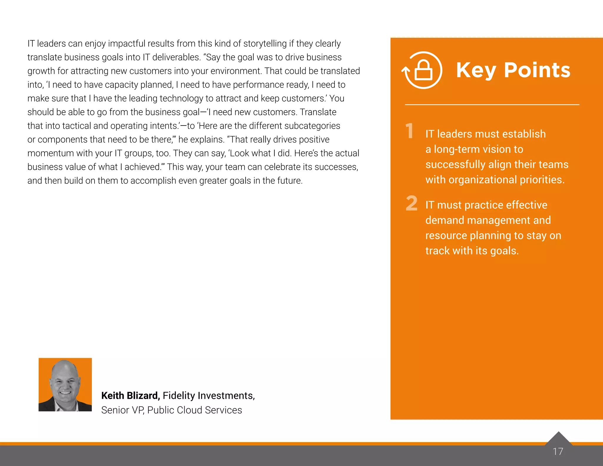 IT leaders can enjoy impactful results from this kind of storytelling if they clearly
translate business goals into IT deliverables. “Say the goal was to drive business
growth for attracting new customers into your environment. That could be translated
into, ‘I need to have capacity planned, I need to have performance ready, I need to
make sure that I have the leading technology to attract and keep customers.’ You
should be able to go from the business goal—‘I need new customers. Translate
that into tactical and operating intents.’—to ‘Here are the different subcategories
or components that need to be there,’” he explains. “That really drives positive
momentum with your IT groups, too. They can say, ‘Look what I did. Here’s the actual
business value of what I achieved.’” This way, your team can celebrate its successes,
and then build on them to accomplish even greater goals in the future.
17
Keith Blizard, Fidelity Investments,
Senior VP, Public Cloud Services
IT leaders must establish
a long-term vision to
successfully align their teams
with organizational priorities.
IT must practice effective
demand management and
resource planning to stay on
track with its goals.
1
2
Key Points
 