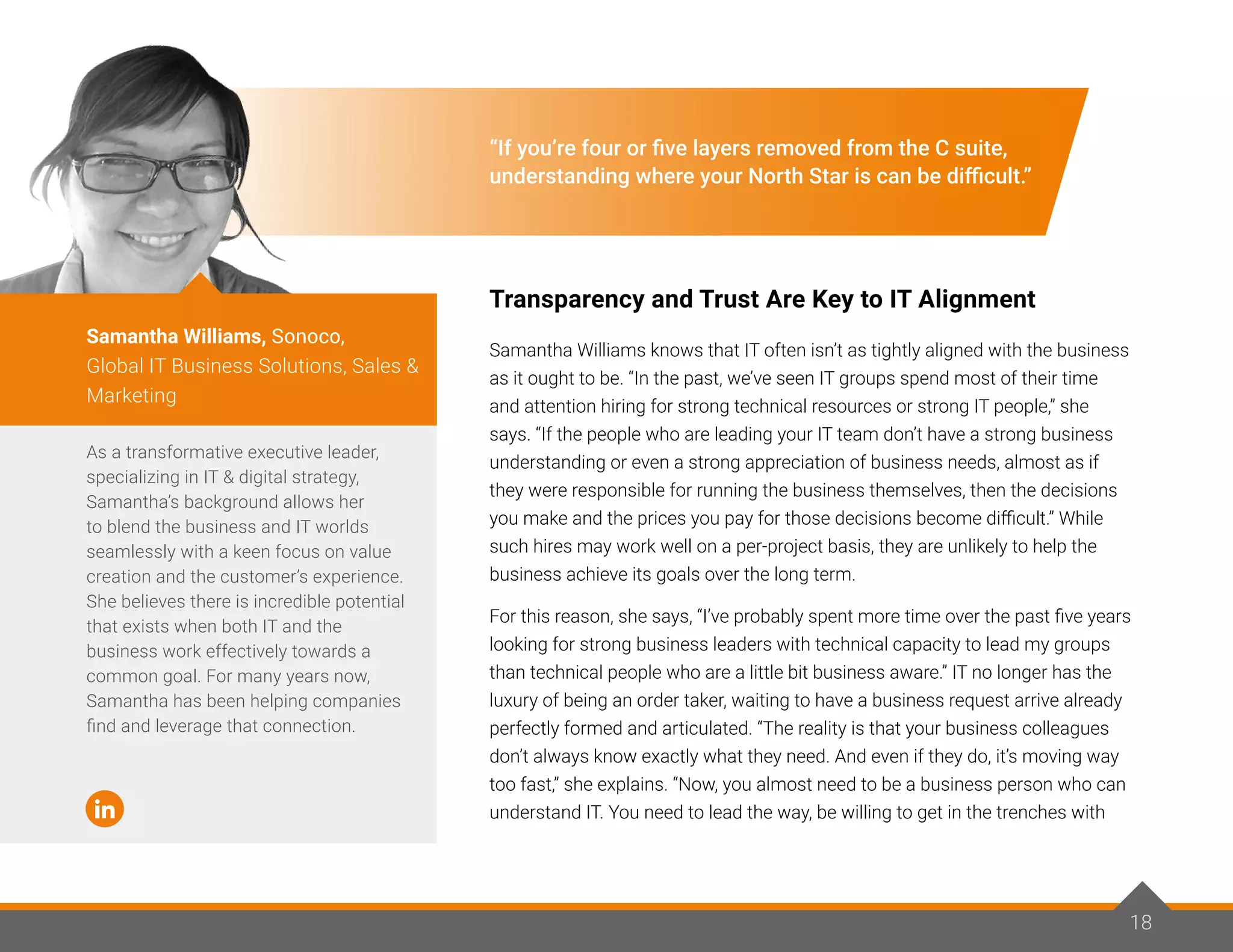 18
“If you’re four or five layers removed from the C suite,
understanding where your North Star is can be difficult.”
Transparency and Trust Are Key to IT Alignment
Samantha Williams knows that IT often isn’t as tightly aligned with the business
as it ought to be. “In the past, we’ve seen IT groups spend most of their time
and attention hiring for strong technical resources or strong IT people,” she
says. “If the people who are leading your IT team don’t have a strong business
understanding or even a strong appreciation of business needs, almost as if
they were responsible for running the business themselves, then the decisions
you make and the prices you pay for those decisions become difficult.” While
such hires may work well on a per-project basis, they are unlikely to help the
business achieve its goals over the long term.
For this reason, she says, “I’ve probably spent more time over the past five years
looking for strong business leaders with technical capacity to lead my groups
than technical people who are a little bit business aware.” IT no longer has the
luxury of being an order taker, waiting to have a business request arrive already
perfectly formed and articulated. “The reality is that your business colleagues
don’t always know exactly what they need. And even if they do, it’s moving way
too fast,” she explains. “Now, you almost need to be a business person who can
understand IT. You need to lead the way, be willing to get in the trenches with
As a transformative executive leader,
specializing in IT & digital strategy,
Samantha’s background allows her
to blend the business and IT worlds
seamlessly with a keen focus on value
creation and the customer’s experience.
She believes there is incredible potential
that exists when both IT and the
business work effectively towards a
common goal. For many years now,
Samantha has been helping companies
find and leverage that connection.
Samantha Williams, Sonoco,
Global IT Business Solutions, Sales &
Marketing
18
 