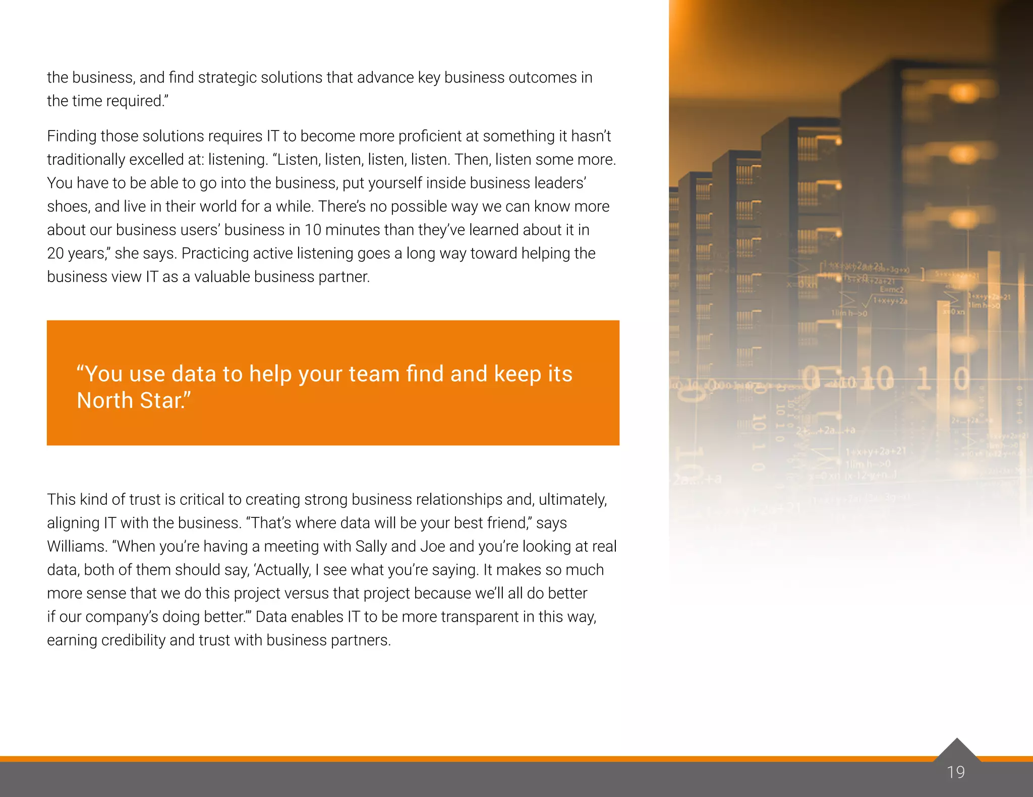 19
the business, and find strategic solutions that advance key business outcomes in
the time required.”
Finding those solutions requires IT to become more proficient at something it hasn’t
traditionally excelled at: listening. “Listen, listen, listen, listen. Then, listen some more.
You have to be able to go into the business, put yourself inside business leaders’
shoes, and live in their world for a while. There’s no possible way we can know more
about our business users’ business in 10 minutes than they’ve learned about it in
20 years,” she says. Practicing active listening goes a long way toward helping the
business view IT as a valuable business partner.
This kind of trust is critical to creating strong business relationships and, ultimately,
aligning IT with the business. “That’s where data will be your best friend,” says
Williams. “When you’re having a meeting with Sally and Joe and you’re looking at real
data, both of them should say, ‘Actually, I see what you’re saying. It makes so much
more sense that we do this project versus that project because we’ll all do better
if our company’s doing better.’” Data enables IT to be more transparent in this way,
earning credibility and trust with business partners.
19
“You use data to help your team find and keep its
North Star.”
 