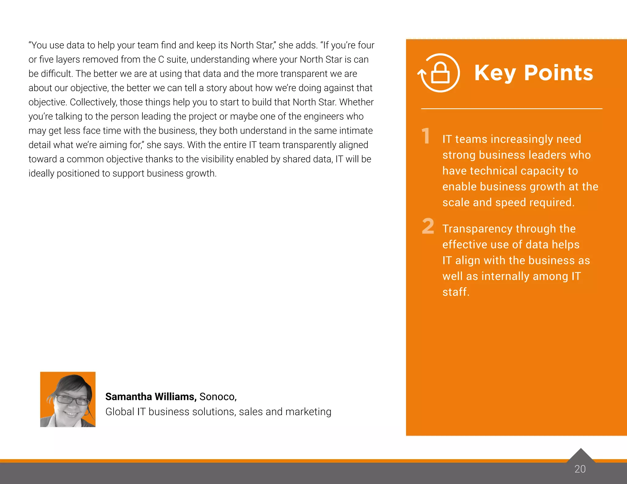 “You use data to help your team find and keep its North Star,” she adds. “If you’re four
or five layers removed from the C suite, understanding where your North Star is can
be difficult. The better we are at using that data and the more transparent we are
about our objective, the better we can tell a story about how we’re doing against that
objective. Collectively, those things help you to start to build that North Star. Whether
you’re talking to the person leading the project or maybe one of the engineers who
may get less face time with the business, they both understand in the same intimate
detail what we’re aiming for,” she says. With the entire IT team transparently aligned
toward a common objective thanks to the visibility enabled by shared data, IT will be
ideally positioned to support business growth.
20
Samantha Williams, Sonoco,
Global IT business solutions, sales and marketing
IT teams increasingly need
strong business leaders who
have technical capacity to
enable business growth at the
scale and speed required.
Transparency through the
effective use of data helps
IT align with the business as
well as internally among IT
staff.
1
2
Key Points
 
