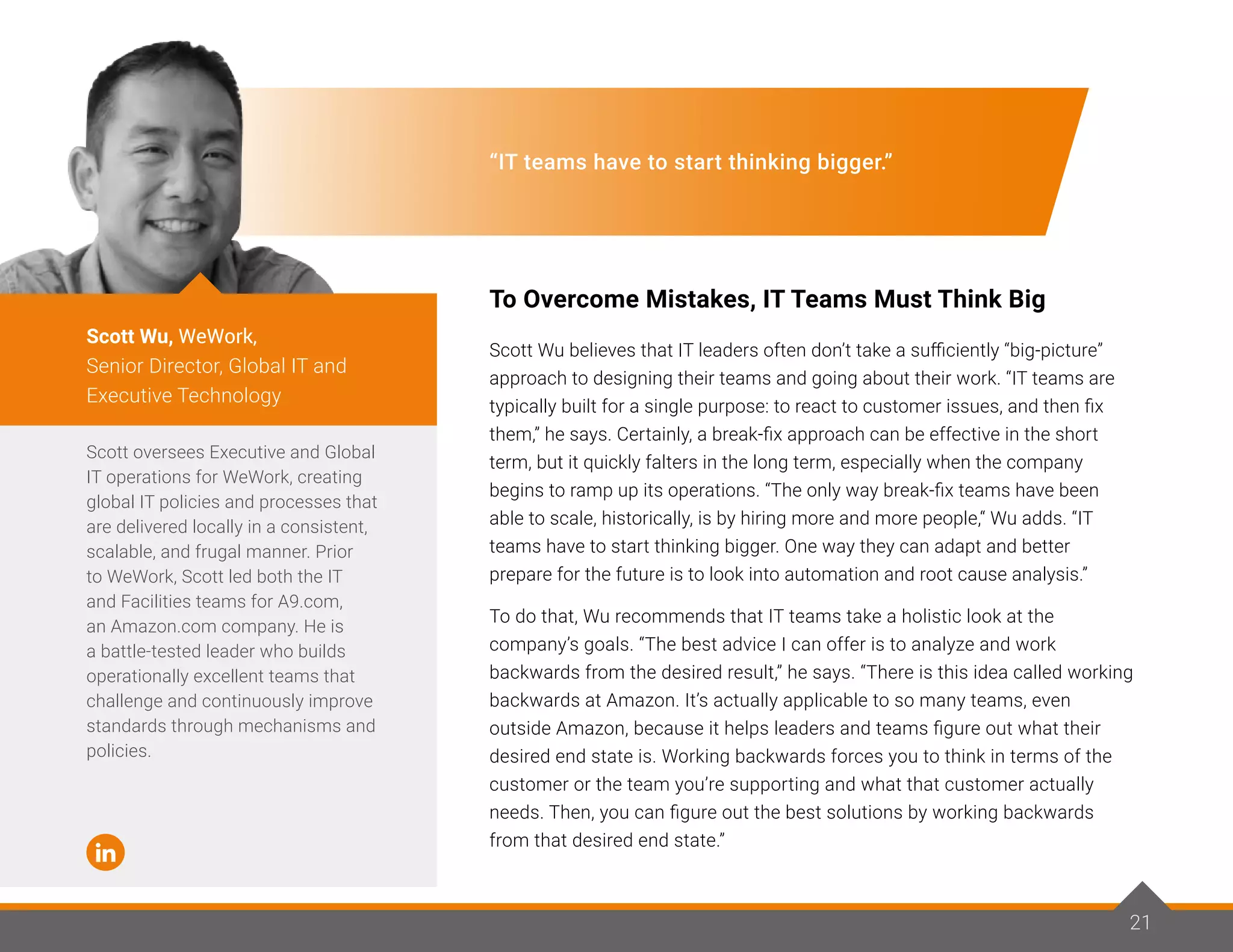 21
“IT teams have to start thinking bigger.”
To Overcome Mistakes, IT Teams Must Think Big
Scott Wu believes that IT leaders often don’t take a sufficiently “big-picture”
approach to designing their teams and going about their work. “IT teams are
typically built for a single purpose: to react to customer issues, and then fix
them,” he says. Certainly, a break-fix approach can be effective in the short
term, but it quickly falters in the long term, especially when the company
begins to ramp up its operations. “The only way break-fix teams have been
able to scale, historically, is by hiring more and more people,“ Wu adds. “IT
teams have to start thinking bigger. One way they can adapt and better
prepare for the future is to look into automation and root cause analysis.”
To do that, Wu recommends that IT teams take a holistic look at the
company’s goals. “The best advice I can offer is to analyze and work
backwards from the desired result,” he says. “There is this idea called working
backwards at Amazon. It’s actually applicable to so many teams, even
outside Amazon, because it helps leaders and teams figure out what their
desired end state is. Working backwards forces you to think in terms of the
customer or the team you’re supporting and what that customer actually
needs. Then, you can figure out the best solutions by working backwards
from that desired end state.”
Scott oversees Executive and Global
IT operations for WeWork, creating
global IT policies and processes that
are delivered locally in a consistent,
scalable, and frugal manner. Prior
to WeWork, Scott led both the IT
and Facilities teams for A9.com,
an Amazon.com company. He is
a battle-tested leader who builds
operationally excellent teams that
challenge and continuously improve
standards through mechanisms and
policies.
Scott Wu, WeWork,
Senior Director, Global IT and
Executive Technology
21
 