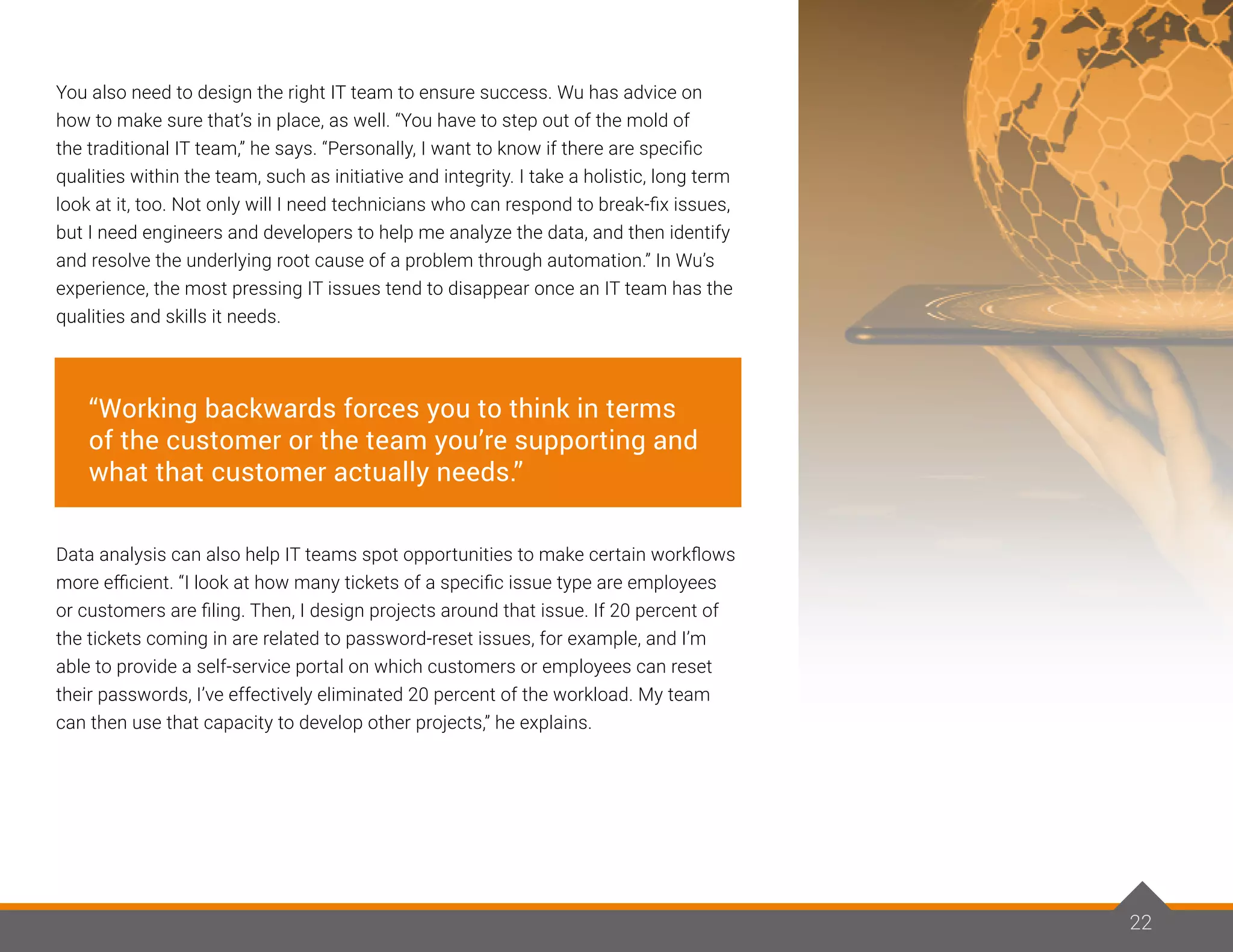22
You also need to design the right IT team to ensure success. Wu has advice on
how to make sure that’s in place, as well. “You have to step out of the mold of
the traditional IT team,” he says. “Personally, I want to know if there are specific
qualities within the team, such as initiative and integrity. I take a holistic, long term
look at it, too. Not only will I need technicians who can respond to break-fix issues,
but I need engineers and developers to help me analyze the data, and then identify
and resolve the underlying root cause of a problem through automation.” In Wu’s
experience, the most pressing IT issues tend to disappear once an IT team has the
qualities and skills it needs.
Data analysis can also help IT teams spot opportunities to make certain workflows
more efficient. “I look at how many tickets of a specific issue type are employees
or customers are filing. Then, I design projects around that issue. If 20 percent of
the tickets coming in are related to password-reset issues, for example, and I’m
able to provide a self-service portal on which customers or employees can reset
their passwords, I’ve effectively eliminated 20 percent of the workload. My team
can then use that capacity to develop other projects,” he explains.
22
“Working backwards forces you to think in terms
of the customer or the team you’re supporting and
what that customer actually needs.”
 