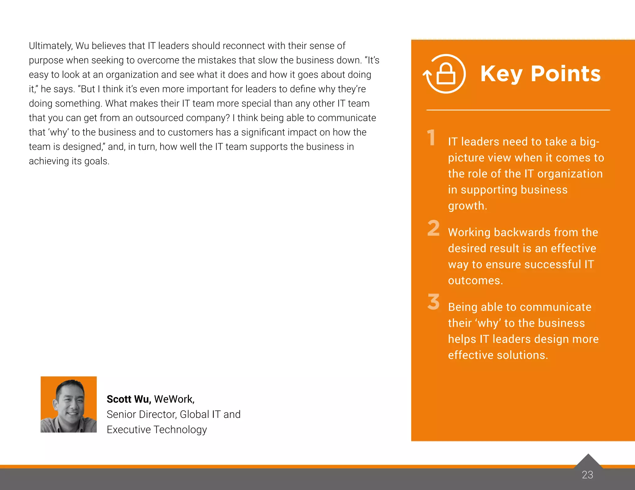 Ultimately, Wu believes that IT leaders should reconnect with their sense of
purpose when seeking to overcome the mistakes that slow the business down. “It’s
easy to look at an organization and see what it does and how it goes about doing
it,” he says. “But I think it’s even more important for leaders to define why they’re
doing something. What makes their IT team more special than any other IT team
that you can get from an outsourced company? I think being able to communicate
that ‘why’ to the business and to customers has a significant impact on how the
team is designed,” and, in turn, how well the IT team supports the business in
achieving its goals.
23
Scott Wu, WeWork,
Senior Director, Global IT and
Executive Technology
IT leaders need to take a big-
picture view when it comes to
the role of the IT organization
in supporting business
growth.
Working backwards from the
desired result is an effective
way to ensure successful IT
outcomes.
Being able to communicate
their ‘why’ to the business
helps IT leaders design more
effective solutions.
1
2
3
Key Points
 