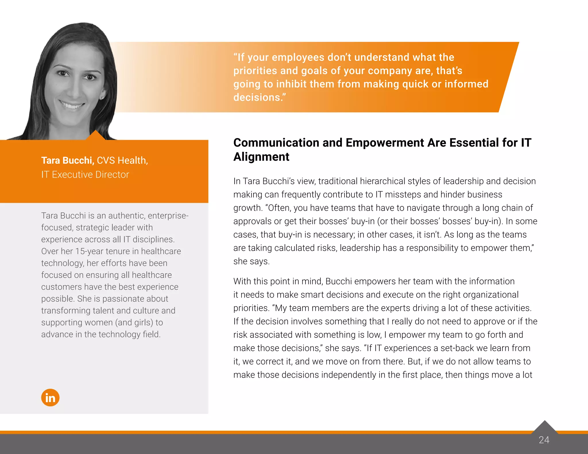 24
“If your employees don’t understand what the
priorities and goals of your company are, that’s
going to inhibit them from making quick or informed
decisions.”
Communication and Empowerment Are Essential for IT
Alignment
In Tara Bucchi’s view, traditional hierarchical styles of leadership and decision
making can frequently contribute to IT missteps and hinder business
growth. “Often, you have teams that have to navigate through a long chain of
approvals or get their bosses’ buy-in (or their bosses’ bosses’ buy-in). In some
cases, that buy-in is necessary; in other cases, it isn’t. As long as the teams
are taking calculated risks, leadership has a responsibility to empower them,”
she says.
With this point in mind, Bucchi empowers her team with the information
it needs to make smart decisions and execute on the right organizational
priorities. “My team members are the experts driving a lot of these activities.
If the decision involves something that I really do not need to approve or if the
risk associated with something is low, I empower my team to go forth and
make those decisions,” she says. “If IT experiences a set-back we learn from
it, we correct it, and we move on from there. But, if we do not allow teams to
make those decisions independently in the first place, then things move a lot
Tara Bucchi is an authentic, enterprise-
focused, strategic leader with
experience across all IT disciplines.
Over her 15-year tenure in healthcare
technology, her efforts have been
focused on ensuring all healthcare
customers have the best experience
possible. She is passionate about
transforming talent and culture and
supporting women (and girls) to
advance in the technology field.
Tara Bucchi, CVS Health,
IT Executive Director
24
 