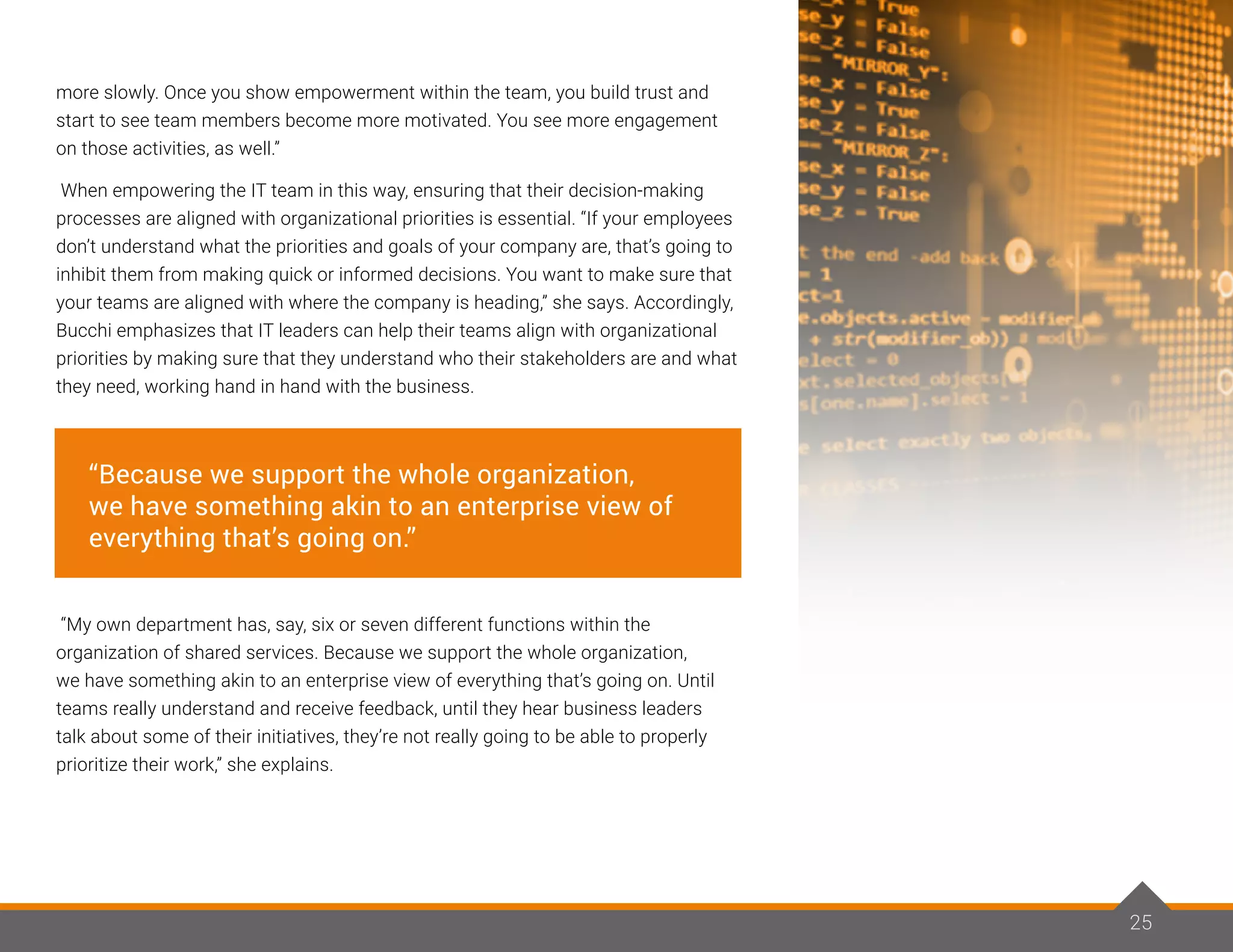 25
more slowly. Once you show empowerment within the team, you build trust and
start to see team members become more motivated. You see more engagement
on those activities, as well.”
When empowering the IT team in this way, ensuring that their decision-making
processes are aligned with organizational priorities is essential. “If your employees
don’t understand what the priorities and goals of your company are, that’s going to
inhibit them from making quick or informed decisions. You want to make sure that
your teams are aligned with where the company is heading,” she says. Accordingly,
Bucchi emphasizes that IT leaders can help their teams align with organizational
priorities by making sure that they understand who their stakeholders are and what
they need, working hand in hand with the business.
“My own department has, say, six or seven different functions within the
organization of shared services. Because we support the whole organization,
we have something akin to an enterprise view of everything that’s going on. Until
teams really understand and receive feedback, until they hear business leaders
talk about some of their initiatives, they’re not really going to be able to properly
prioritize their work,” she explains.
25
“Because we support the whole organization,
we have something akin to an enterprise view of
everything that’s going on.”
 