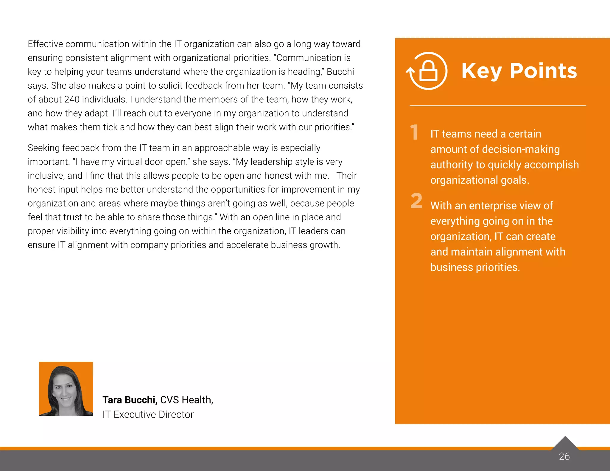 Effective communication within the IT organization can also go a long way toward
ensuring consistent alignment with organizational priorities. “Communication is
key to helping your teams understand where the organization is heading,” Bucchi
says. She also makes a point to solicit feedback from her team. “My team consists
of about 240 individuals. I understand the members of the team, how they work,
and how they adapt. I’ll reach out to everyone in my organization to understand
what makes them tick and how they can best align their work with our priorities.”
Seeking feedback from the IT team in an approachable way is especially
important. “I have my virtual door open.” she says. “My leadership style is very
inclusive, and I find that this allows people to be open and honest with me. Their
honest input helps me better understand the opportunities for improvement in my
organization and areas where maybe things aren’t going as well, because people
feel that trust to be able to share those things.” With an open line in place and
proper visibility into everything going on within the organization, IT leaders can
ensure IT alignment with company priorities and accelerate business growth.
26
Tara Bucchi, CVS Health,
IT Executive Director
IT teams need a certain
amount of decision-making
authority to quickly accomplish
organizational goals.
With an enterprise view of
everything going on in the
organization, IT can create
and maintain alignment with
business priorities.
1
2
Key Points
 