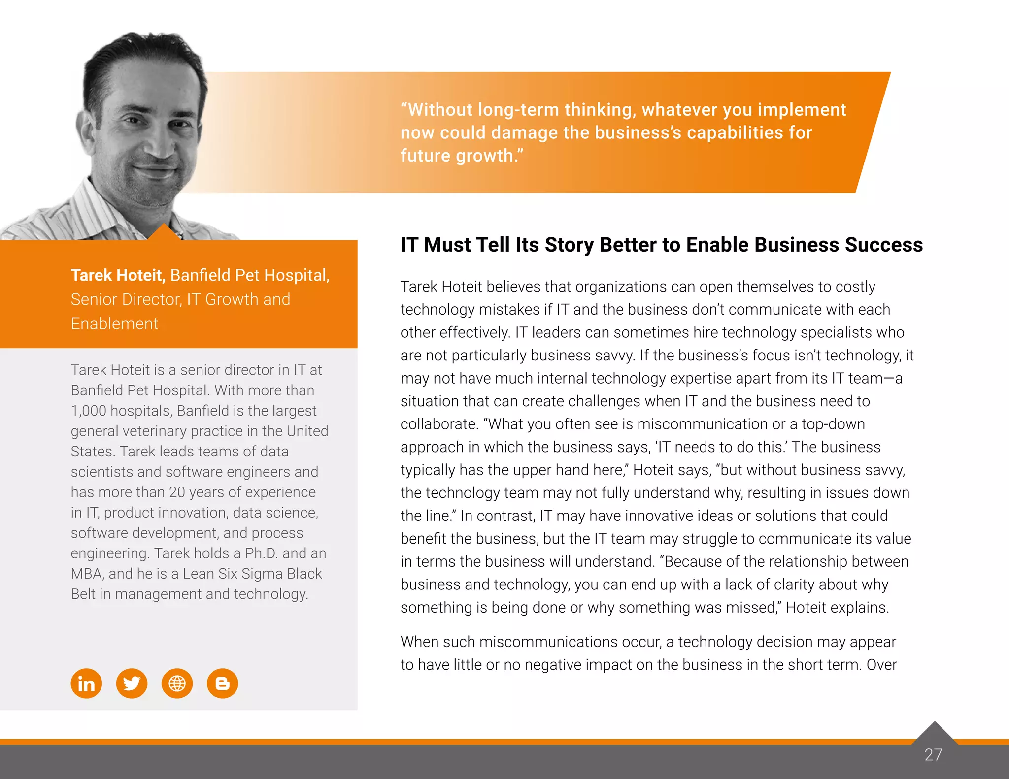 27
“Without long-term thinking, whatever you implement
now could damage the business’s capabilities for
future growth.”
IT Must Tell Its Story Better to Enable Business Success
Tarek Hoteit believes that organizations can open themselves to costly
technology mistakes if IT and the business don’t communicate with each
other effectively. IT leaders can sometimes hire technology specialists who
are not particularly business savvy. If the business’s focus isn’t technology, it
may not have much internal technology expertise apart from its IT team—a
situation that can create challenges when IT and the business need to
collaborate. “What you often see is miscommunication or a top-down
approach in which the business says, ‘IT needs to do this.’ The business
typically has the upper hand here,” Hoteit says, “but without business savvy,
the technology team may not fully understand why, resulting in issues down
the line.” In contrast, IT may have innovative ideas or solutions that could
benefit the business, but the IT team may struggle to communicate its value
in terms the business will understand. “Because of the relationship between
business and technology, you can end up with a lack of clarity about why
something is being done or why something was missed,” Hoteit explains.
When such miscommunications occur, a technology decision may appear
to have little or no negative impact on the business in the short term. Over
Tarek Hoteit is a senior director in IT at
Banfield Pet Hospital. With more than
1,000 hospitals, Banfield is the largest
general veterinary practice in the United
States. Tarek leads teams of data
scientists and software engineers and
has more than 20 years of experience
in IT, product innovation, data science,
software development, and process
engineering. Tarek holds a Ph.D. and an
MBA, and he is a Lean Six Sigma Black
Belt in management and technology.
Tarek Hoteit, Banfield Pet Hospital,
Senior Director, IT Growth and
Enablement
27
 