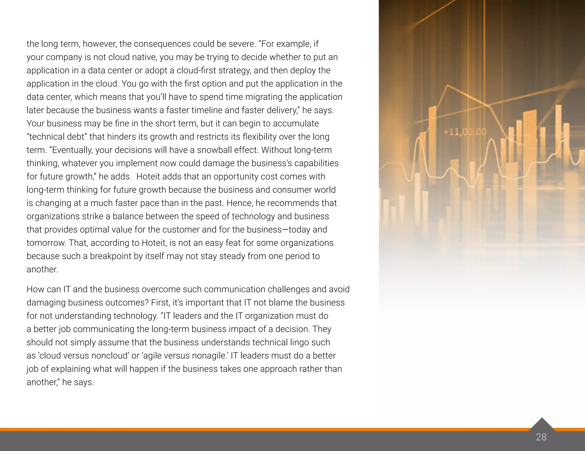 28
the long term, however, the consequences could be severe. “For example, if
your company is not cloud native, you may be trying to decide whether to put an
application in a data center or adopt a cloud-first strategy, and then deploy the
application in the cloud. You go with the first option and put the application in the
data center, which means that you’ll have to spend time migrating the application
later because the business wants a faster timeline and faster delivery,” he says.
Your business may be fine in the short term, but it can begin to accumulate
“technical debt” that hinders its growth and restricts its flexibility over the long
term. “Eventually, your decisions will have a snowball effect. Without long-term
thinking, whatever you implement now could damage the business’s capabilities
for future growth,” he adds. Hoteit adds that an opportunity cost comes with
long-term thinking for future growth because the business and consumer world
is changing at a much faster pace than in the past. Hence, he recommends that
organizations strike a balance between the speed of technology and business
that provides optimal value for the customer and for the business—today and
tomorrow. That, according to Hoteit, is not an easy feat for some organizations
because such a breakpoint by itself may not stay steady from one period to
another.
How can IT and the business overcome such communication challenges and avoid
damaging business outcomes? First, it’s important that IT not blame the business
for not understanding technology. “IT leaders and the IT organization must do
a better job communicating the long-term business impact of a decision. They
should not simply assume that the business understands technical lingo such
as ‘cloud versus noncloud’ or ‘agile versus nonagile.’ IT leaders must do a better
job of explaining what will happen if the business takes one approach rather than
another,” he says.
28
 