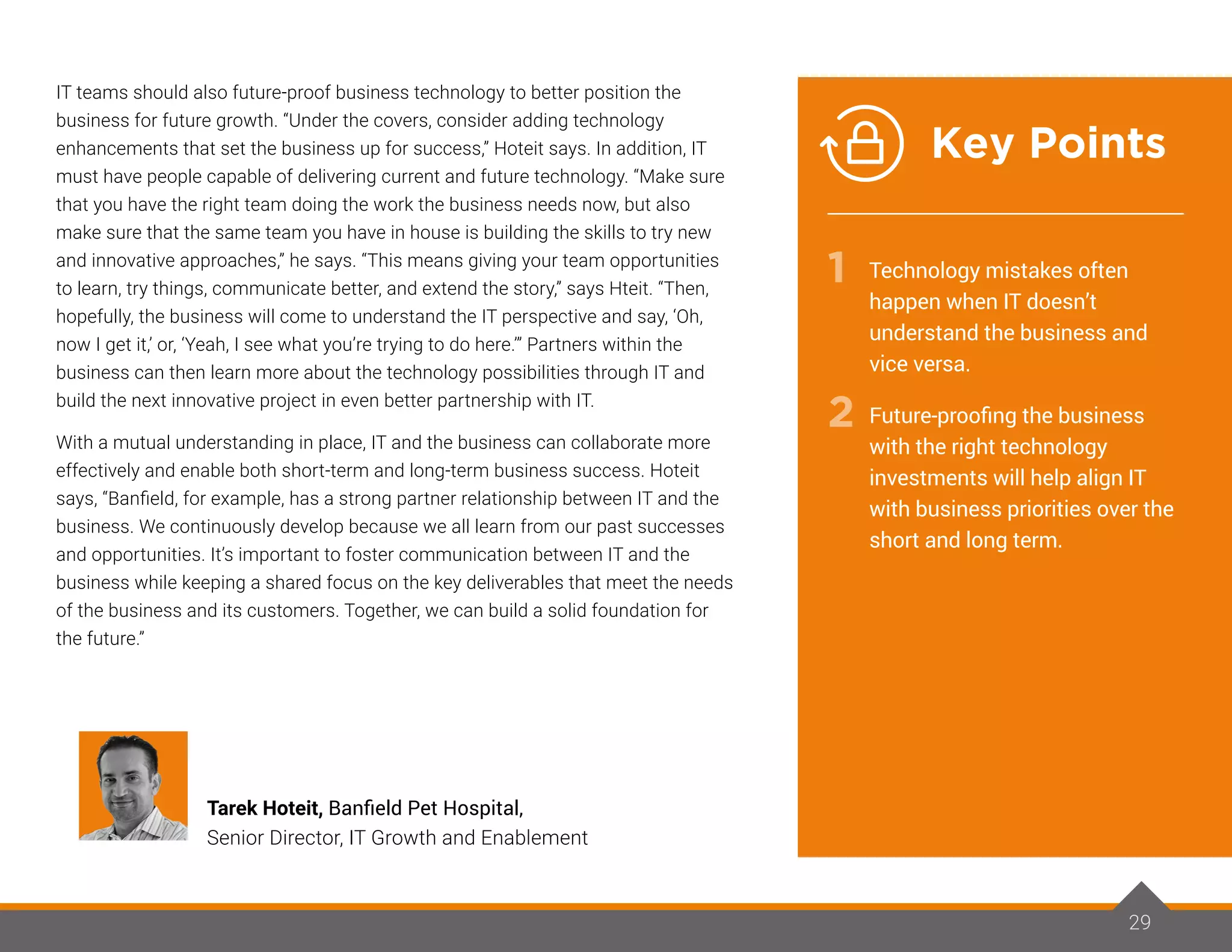 29
IT teams should also future-proof business technology to better position the
business for future growth. “Under the covers, consider adding technology
enhancements that set the business up for success,” Hoteit says. In addition, IT
must have people capable of delivering current and future technology. “Make sure
that you have the right team doing the work the business needs now, but also
make sure that the same team you have in house is building the skills to try new
and innovative approaches,” he says. “This means giving your team opportunities
to learn, try things, communicate better, and extend the story,” says Hteit. “Then,
hopefully, the business will come to understand the IT perspective and say, ‘Oh,
now I get it,’ or, ‘Yeah, I see what you’re trying to do here.’” Partners within the
business can then learn more about the technology possibilities through IT and
build the next innovative project in even better partnership with IT.
With a mutual understanding in place, IT and the business can collaborate more
effectively and enable both short-term and long-term business success. Hoteit
says, “Banfield, for example, has a strong partner relationship between IT and the
business. We continuously develop because we all learn from our past successes
and opportunities. It’s important to foster communication between IT and the
business while keeping a shared focus on the key deliverables that meet the needs
of the business and its customers. Together, we can build a solid foundation for
the future.”
29
Tarek Hoteit, Banfield Pet Hospital,
Senior Director, IT Growth and Enablement
Technology mistakes often
happen when IT doesn’t
understand the business and
vice versa.
Future-proofing the business
with the right technology
investments will help align IT
with business priorities over the
short and long term.
1
2
Key Points
 