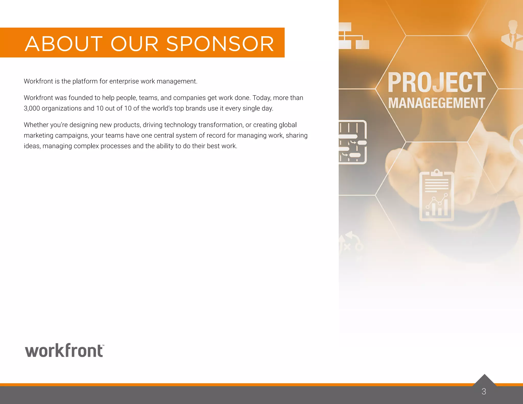 Workfront is the platform for enterprise work management.
Workfront was founded to help people, teams, and companies get work done. Today, more than
3,000 organizations and 10 out of 10 of the world’s top brands use it every single day.
Whether you’re designing new products, driving technology transformation, or creating global
marketing campaigns, your teams have one central system of record for managing work, sharing
ideas, managing complex processes and the ability to do their best work.
ABOUT OUR SPONSOR
3
 