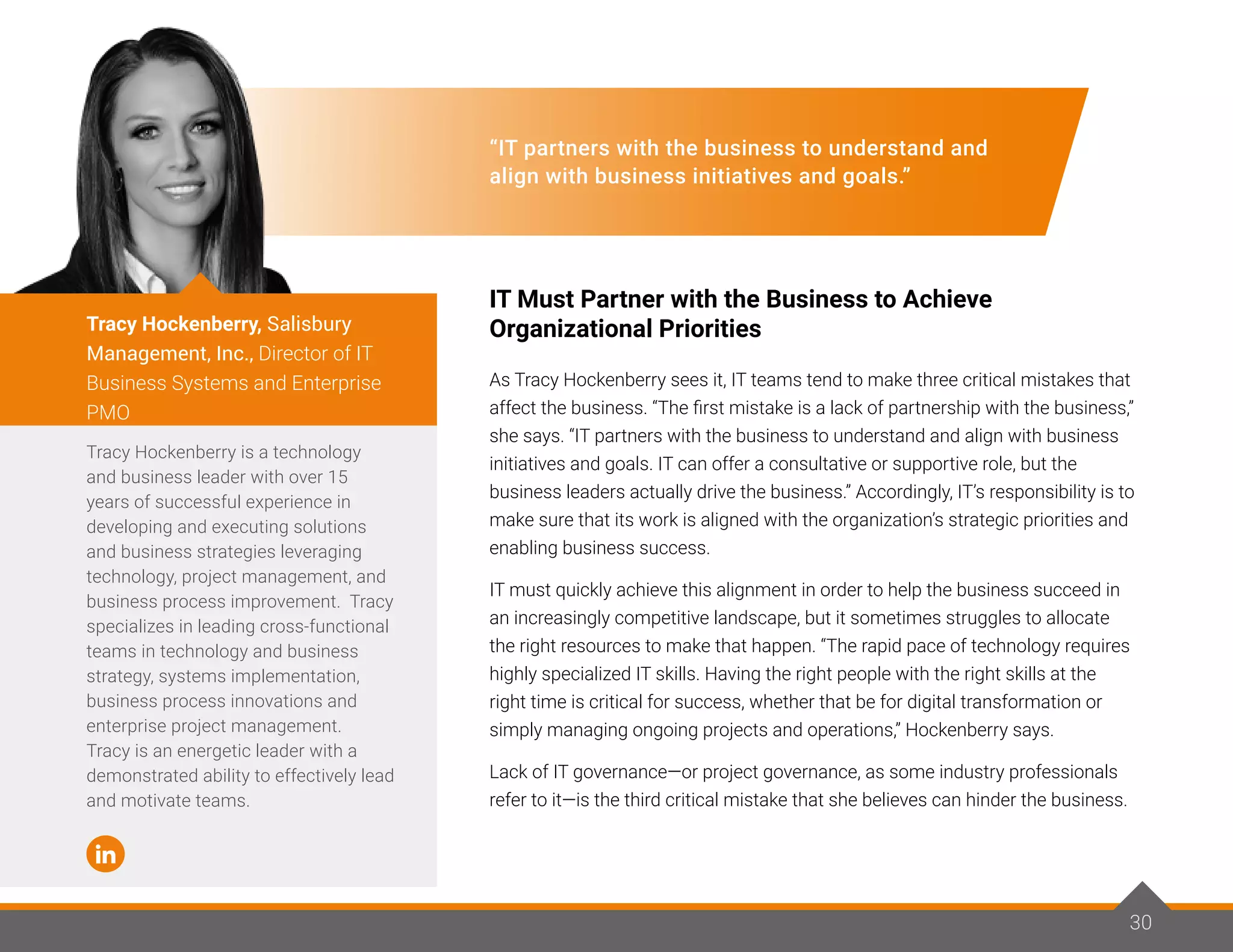 30
“IT partners with the business to understand and
align with business initiatives and goals.”
IT Must Partner with the Business to Achieve
Organizational Priorities
As Tracy Hockenberry sees it, IT teams tend to make three critical mistakes that
affect the business. “The first mistake is a lack of partnership with the business,”
she says. “IT partners with the business to understand and align with business
initiatives and goals. IT can offer a consultative or supportive role, but the
business leaders actually drive the business.” Accordingly, IT’s responsibility is to
make sure that its work is aligned with the organization’s strategic priorities and
enabling business success.
IT must quickly achieve this alignment in order to help the business succeed in
an increasingly competitive landscape, but it sometimes struggles to allocate
the right resources to make that happen. “The rapid pace of technology requires
highly specialized IT skills. Having the right people with the right skills at the
right time is critical for success, whether that be for digital transformation or
simply managing ongoing projects and operations,” Hockenberry says.
Lack of IT governance—or project governance, as some industry professionals
refer to it—is the third critical mistake that she believes can hinder the business.
Tracy Hockenberry is a technology
and business leader with over 15
years of successful experience in
developing and executing solutions
and business strategies leveraging
technology, project management, and
business process improvement. Tracy
specializes in leading cross-functional
teams in technology and business
strategy, systems implementation,
business process innovations and
enterprise project management.
Tracy is an energetic leader with a
demonstrated ability to effectively lead
and motivate teams.
Tracy Hockenberry, Salisbury
Management, Inc., Director of IT
Business Systems and Enterprise
PMO
30
 