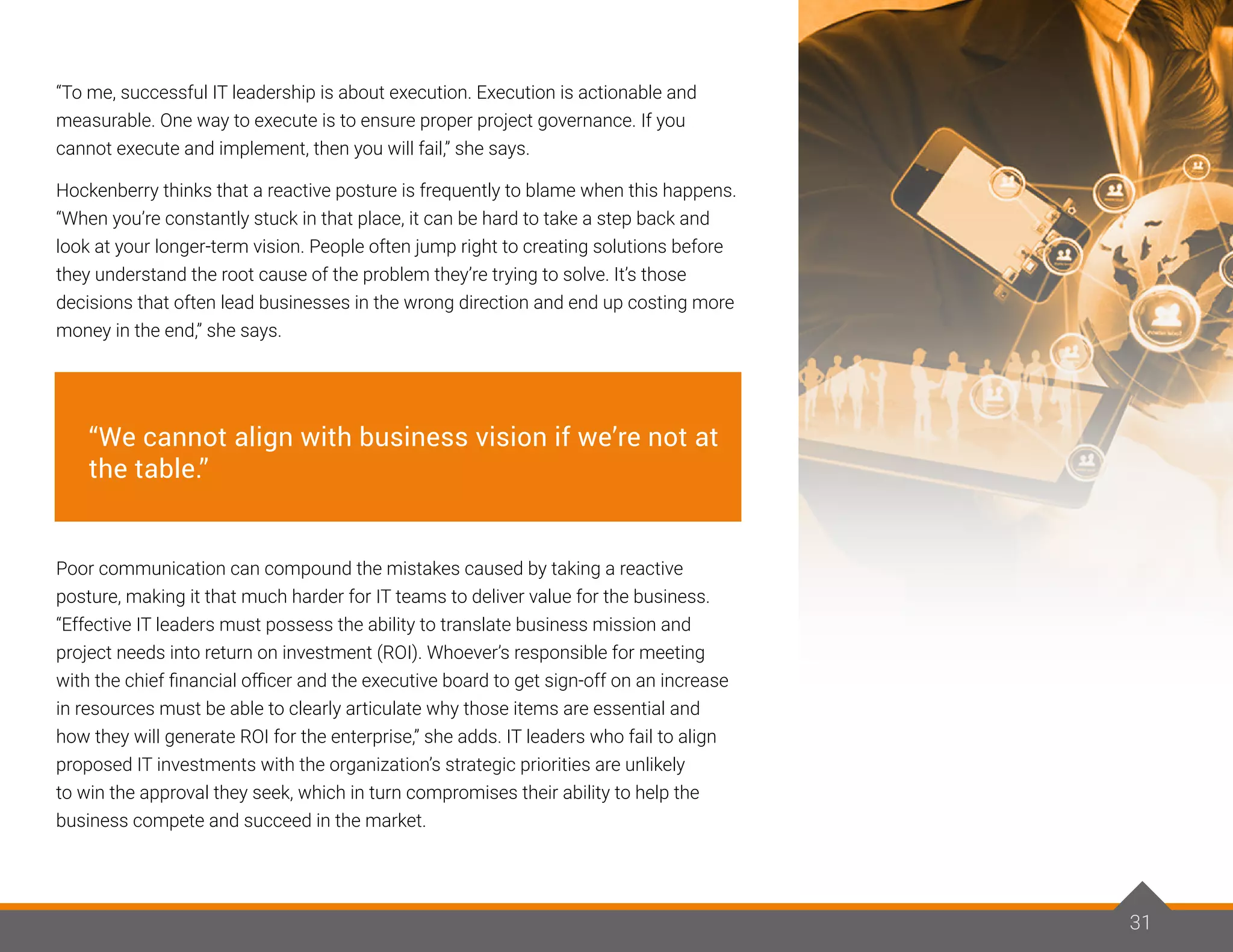 31
“To me, successful IT leadership is about execution. Execution is actionable and
measurable. One way to execute is to ensure proper project governance. If you
cannot execute and implement, then you will fail,” she says.
Hockenberry thinks that a reactive posture is frequently to blame when this happens.
“When you’re constantly stuck in that place, it can be hard to take a step back and
look at your longer-term vision. People often jump right to creating solutions before
they understand the root cause of the problem they’re trying to solve. It’s those
decisions that often lead businesses in the wrong direction and end up costing more
money in the end,” she says.
Poor communication can compound the mistakes caused by taking a reactive
posture, making it that much harder for IT teams to deliver value for the business.
“Effective IT leaders must possess the ability to translate business mission and
project needs into return on investment (ROI). Whoever’s responsible for meeting
with the chief financial officer and the executive board to get sign-off on an increase
in resources must be able to clearly articulate why those items are essential and
how they will generate ROI for the enterprise,” she adds. IT leaders who fail to align
proposed IT investments with the organization’s strategic priorities are unlikely
to win the approval they seek, which in turn compromises their ability to help the
business compete and succeed in the market.
31
“We cannot align with business vision if we’re not at
the table.”
 