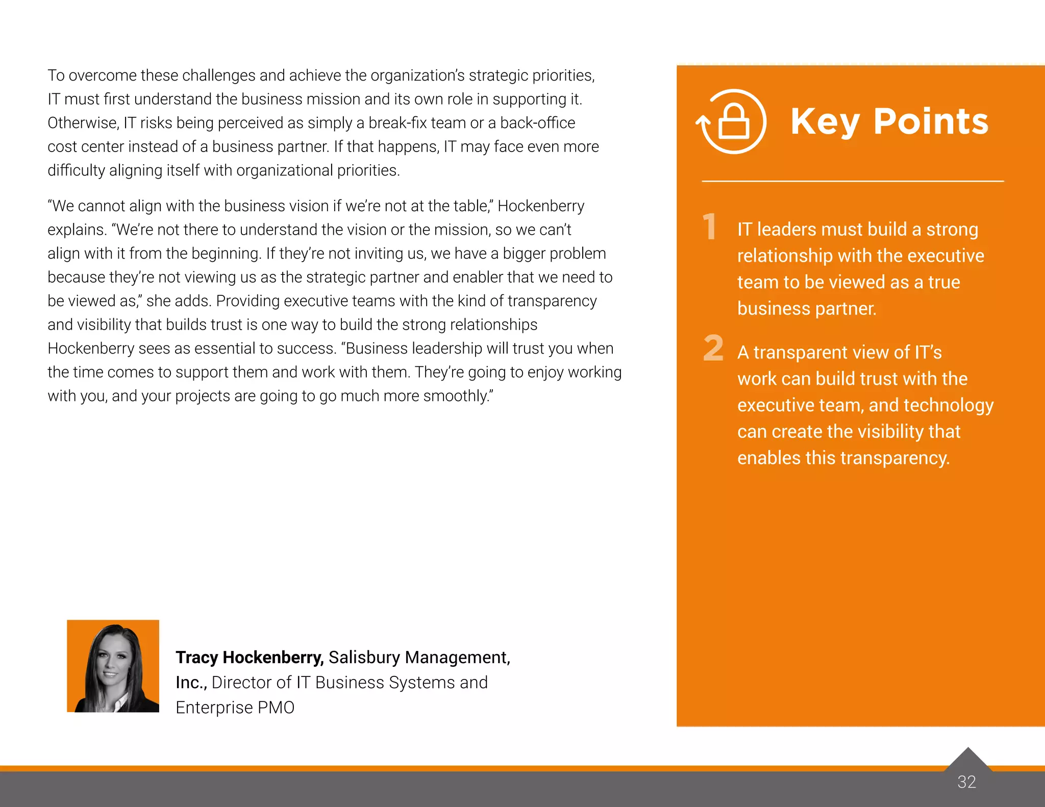 To overcome these challenges and achieve the organization’s strategic priorities,
IT must first understand the business mission and its own role in supporting it.
Otherwise, IT risks being perceived as simply a break-fix team or a back-office
cost center instead of a business partner. If that happens, IT may face even more
difficulty aligning itself with organizational priorities.
“We cannot align with the business vision if we’re not at the table,” Hockenberry
explains. “We’re not there to understand the vision or the mission, so we can’t
align with it from the beginning. If they’re not inviting us, we have a bigger problem
because they’re not viewing us as the strategic partner and enabler that we need to
be viewed as,” she adds. Providing executive teams with the kind of transparency
and visibility that builds trust is one way to build the strong relationships
Hockenberry sees as essential to success. “Business leadership will trust you when
the time comes to support them and work with them. They’re going to enjoy working
with you, and your projects are going to go much more smoothly.”
32
Tracy Hockenberry, Salisbury Management,
Inc., Director of IT Business Systems and
Enterprise PMO
IT leaders must build a strong
relationship with the executive
team to be viewed as a true
business partner.
A transparent view of IT’s
work can build trust with the
executive team, and technology
can create the visibility that
enables this transparency.
1
2
Key Points
 
