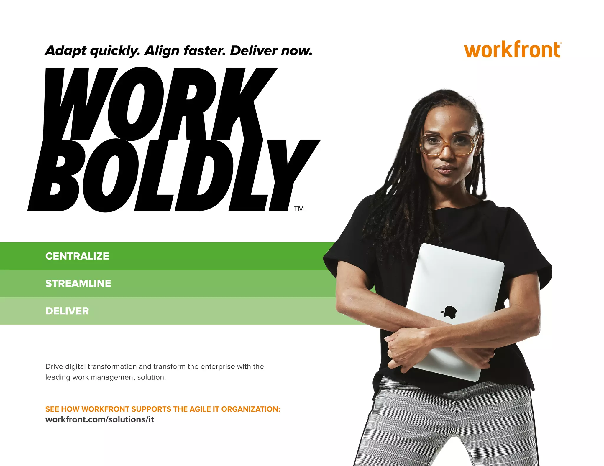 CENTRALIZE
STREAMLINE
DELIVER
Drive digital transformation and transform the enterprise with the
leading work management solution.
SEE HOW WORKFRONT SUPPORTS THE AGILE IT ORGANIZATION:
workfront.com/solutions/it
Adapt quickly. Align faster. Deliver now.
 