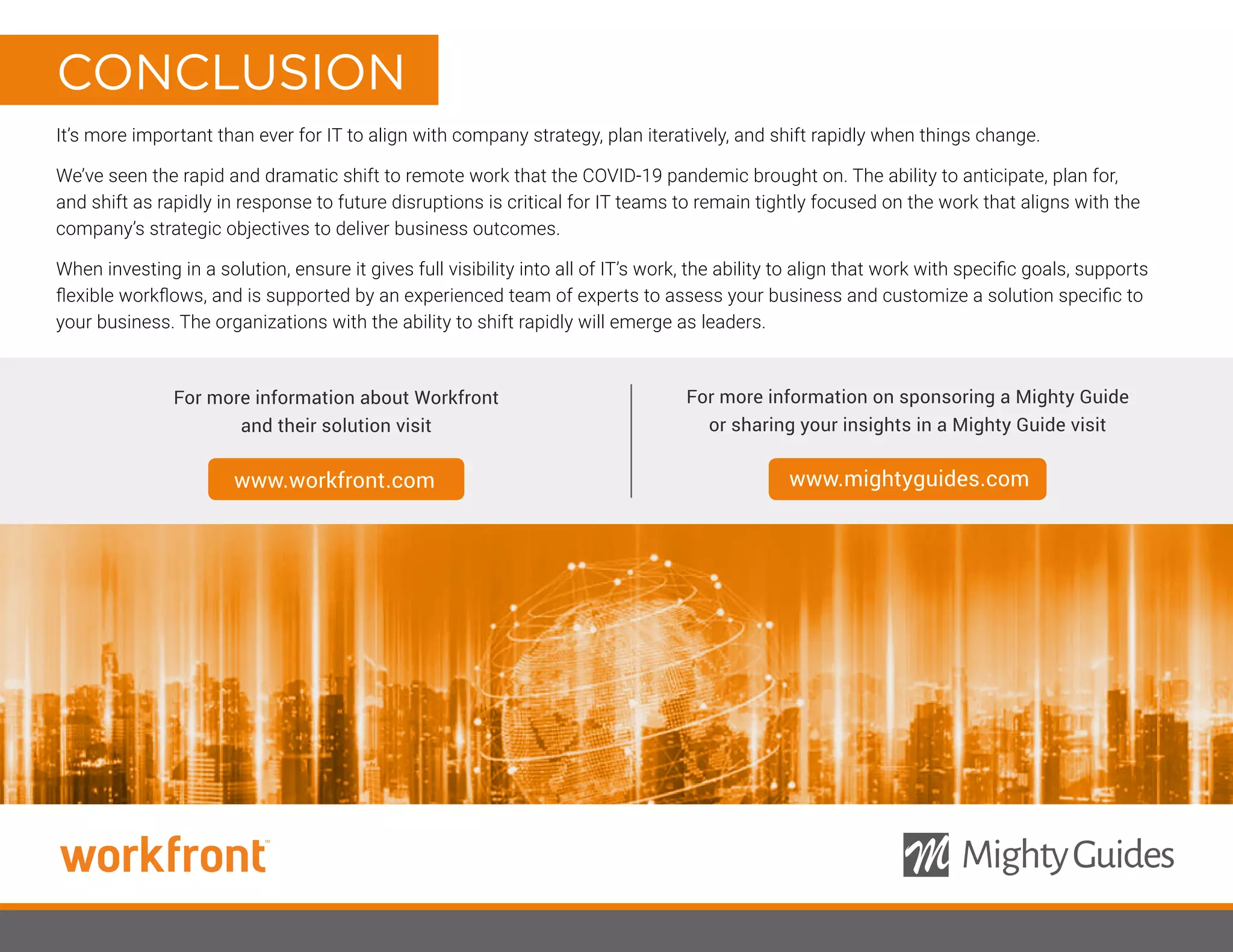 It’s more important than ever for IT to align with company strategy, plan iteratively, and shift rapidly when things change.
We’ve seen the rapid and dramatic shift to remote work that the COVID-19 pandemic brought on. The ability to anticipate, plan for,
and shift as rapidly in response to future disruptions is critical for IT teams to remain tightly focused on the work that aligns with the
company’s strategic objectives to deliver business outcomes.
When investing in a solution, ensure it gives full visibility into all of IT’s work, the ability to align that work with specific goals, supports
flexible workflows, and is supported by an experienced team of experts to assess your business and customize a solution specific to
your business. The organizations with the ability to shift rapidly will emerge as leaders.
For more information about Workfront
and their solution visit
For more information on sponsoring a Mighty Guide
or sharing your insights in a Mighty Guide visit
www.workfront.com www.mightyguides.com
CONCLUSION
 