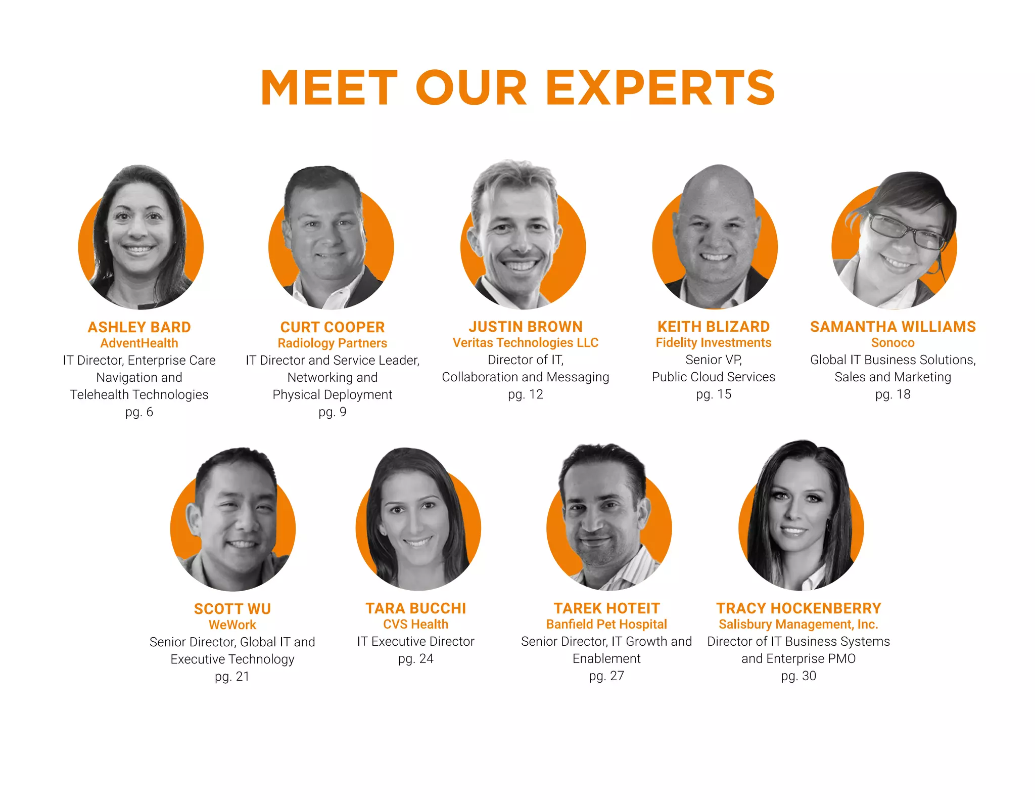 KEITH BLIZARD
Fidelity Investments
Senior VP,
Public Cloud Services
pg. 15
MEET OUR EXPERTS
TAREK HOTEIT
Banfield Pet Hospital
Senior Director, IT Growth and
Enablement
pg. 27
TARA BUCCHI
CVS Health
IT Executive Director
pg. 24
TRACY HOCKENBERRY
Salisbury Management, Inc.
Director of IT Business Systems
and Enterprise PMO
pg. 30
SCOTT WU
WeWork
Senior Director, Global IT and
Executive Technology
pg. 21
ASHLEY BARD
AdventHealth
IT Director, Enterprise Care
Navigation and
Telehealth Technologies
pg. 6
JUSTIN BROWN‌
Veritas Technologies LLC
Director of IT,
Collaboration and Messaging
pg. 12
CURT COOPER
Radiology Partners
IT Director and Service Leader,
Networking and
Physical Deployment
pg. 9
SAMANTHA WILLIAMS
Sonoco
Global IT Business Solutions,
Sales and Marketing
pg. 18
 