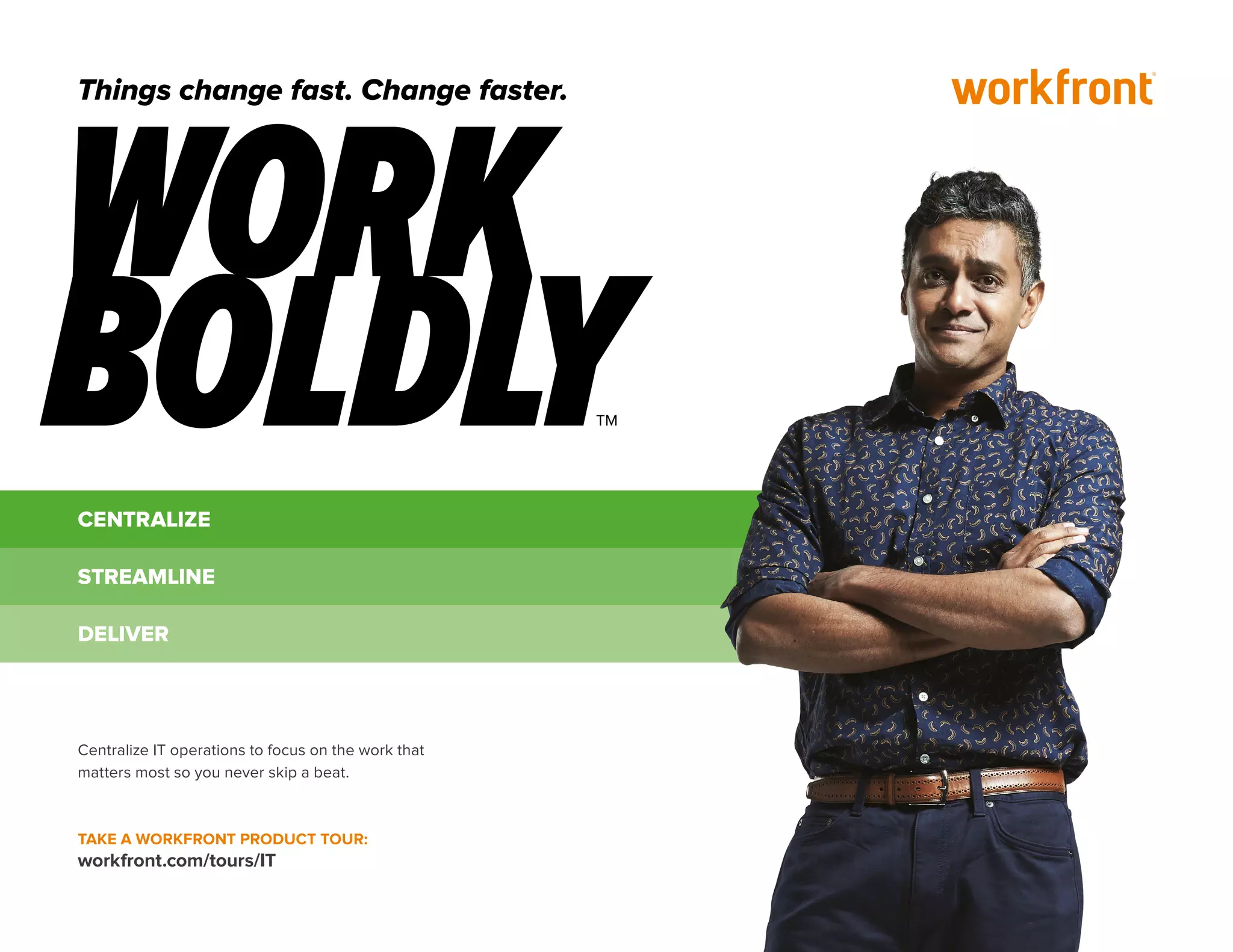 CENTRALIZE
STREAMLINE
DELIVER
Centralize IT operations to focus on the work that
matters most so you never skip a beat.
TAKE A WORKFRONT PRODUCT TOUR:
workfront.com/tours/IT
Things change fast. Change faster.
 