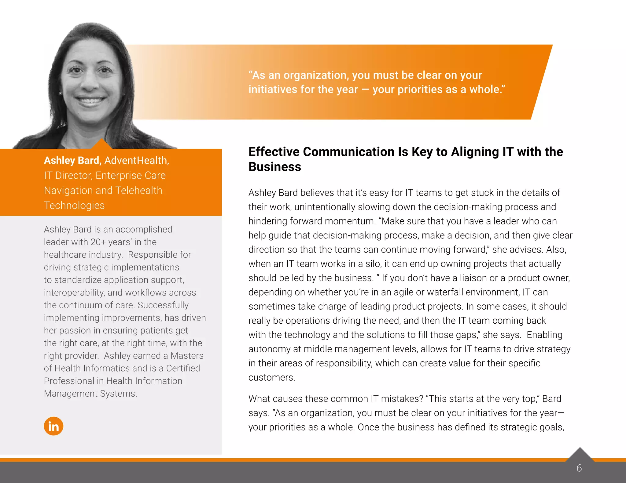 “As an organization, you must be clear on your
initiatives for the year — your priorities as a whole.”
Effective Communication Is Key to Aligning IT with the
Business
Ashley Bard believes that it’s easy for IT teams to get stuck in the details of
their work, unintentionally slowing down the decision-making process and
hindering forward momentum. “Make sure that you have a leader who can
help guide that decision-making process, make a decision, and then give clear
direction so that the teams can continue moving forward,” she advises. Also,
when an IT team works in a silo, it can end up owning projects that actually
should be led by the business. “ If you don’t have a liaison or a product owner,
depending on whether you’re in an agile or waterfall environment, IT can
sometimes take charge of leading product projects. In some cases, it should
really be operations driving the need, and then the IT team coming back
with the technology and the solutions to fill those gaps,” she says. Enabling
autonomy at middle management levels, allows for IT teams to drive strategy
in their areas of responsibility, which can create value for their specific
customers.
What causes these common IT mistakes? “This starts at the very top,” Bard
says. “As an organization, you must be clear on your initiatives for the year—
your priorities as a whole. Once the business has defined its strategic goals,
Ashley Bard is an accomplished
leader with 20+ years’ in the
healthcare industry. Responsible for
driving strategic implementations
to standardize application support,
interoperability, and workflows across
the continuum of care. Successfully
implementing improvements, has driven
her passion in ensuring patients get
the right care, at the right time, with the
right provider. Ashley earned a Masters
of Health Informatics and is a Certified
Professional in Health Information
Management Systems.
Ashley Bard, AdventHealth,
IT Director, Enterprise Care
Navigation and Telehealth
Technologies
6
 