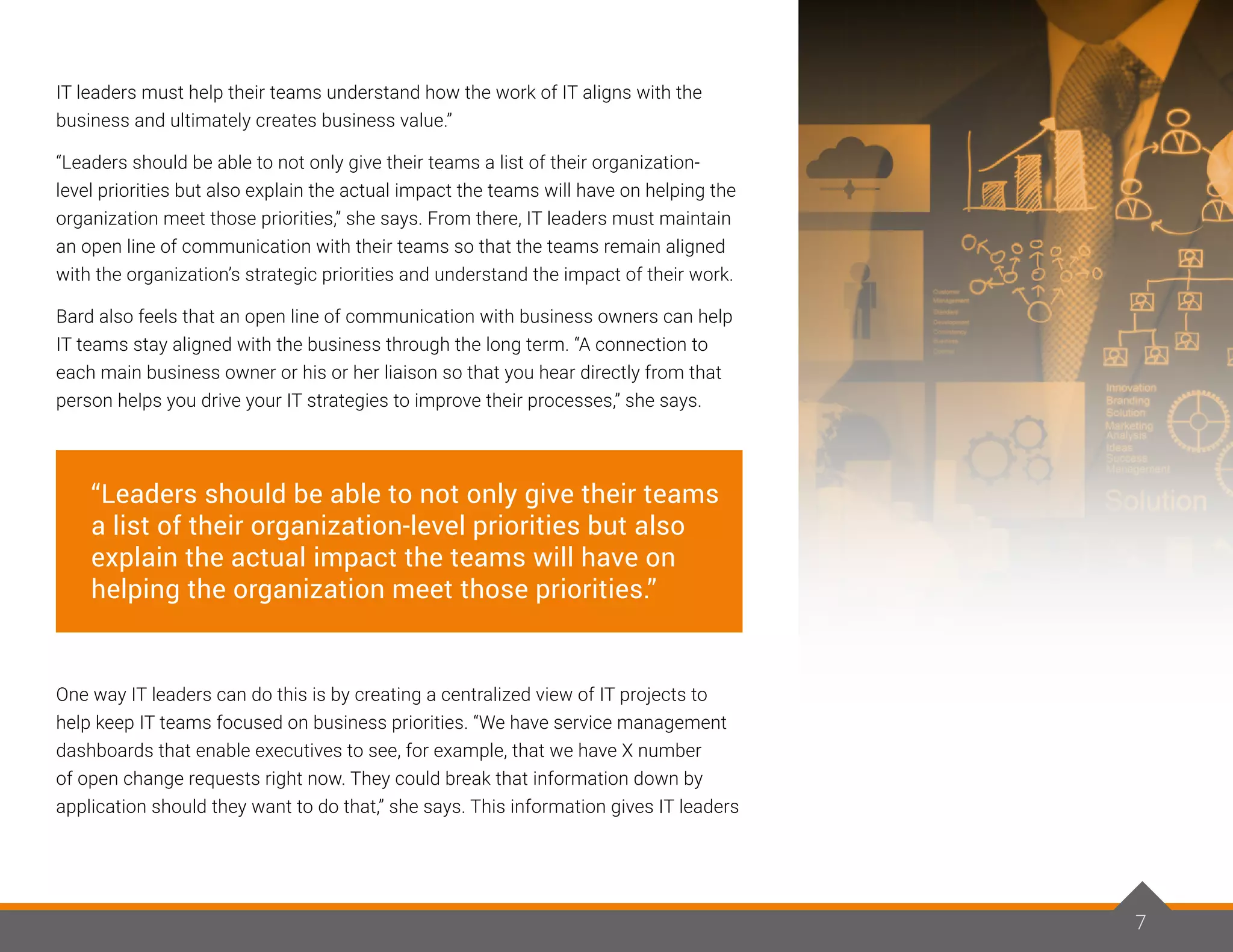 IT leaders must help their teams understand how the work of IT aligns with the
business and ultimately creates business value.”
“Leaders should be able to not only give their teams a list of their organization-
level priorities but also explain the actual impact the teams will have on helping the
organization meet those priorities,” she says. From there, IT leaders must maintain
an open line of communication with their teams so that the teams remain aligned
with the organization’s strategic priorities and understand the impact of their work.
Bard also feels that an open line of communication with business owners can help
IT teams stay aligned with the business through the long term. “A connection to
each main business owner or his or her liaison so that you hear directly from that
person helps you drive your IT strategies to improve their processes,” she says.
One way IT leaders can do this is by creating a centralized view of IT projects to
help keep IT teams focused on business priorities. “We have service management
dashboards that enable executives to see, for example, that we have X number
of open change requests right now. They could break that information down by
application should they want to do that,” she says. This information gives IT leaders
“Leaders should be able to not only give their teams
a list of their organization-level priorities but also
explain the actual impact the teams will have on
helping the organization meet those priorities.”
7
 