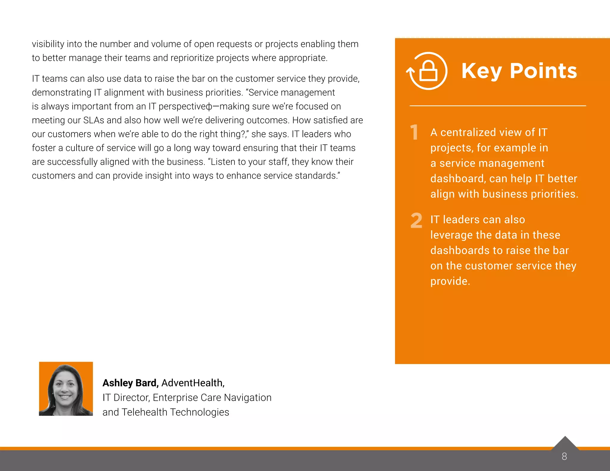 visibility into the number and volume of open requests or projects enabling them
to better manage their teams and reprioritize projects where appropriate.
IT teams can also use data to raise the bar on the customer service they provide,
demonstrating IT alignment with business priorities. “Service management
is always important from an IT perspectiveф—making sure we’re focused on
meeting our SLAs and also how well we’re delivering outcomes. How satisfied are
our customers when we’re able to do the right thing?,” she says. IT leaders who
foster a culture of service will go a long way toward ensuring that their IT teams
are successfully aligned with the business. “Listen to your staff, they know their
customers and can provide insight into ways to enhance service standards.”
88
Ashley Bard, AdventHealth,
IT Director, Enterprise Care Navigation
and Telehealth Technologies
1
2
A centralized view of IT
projects, for example in
a service management
dashboard, can help IT better
align with business priorities.
IT leaders can also
leverage the data in these
dashboards to raise the bar
on the customer service they
provide.
Key Points
 