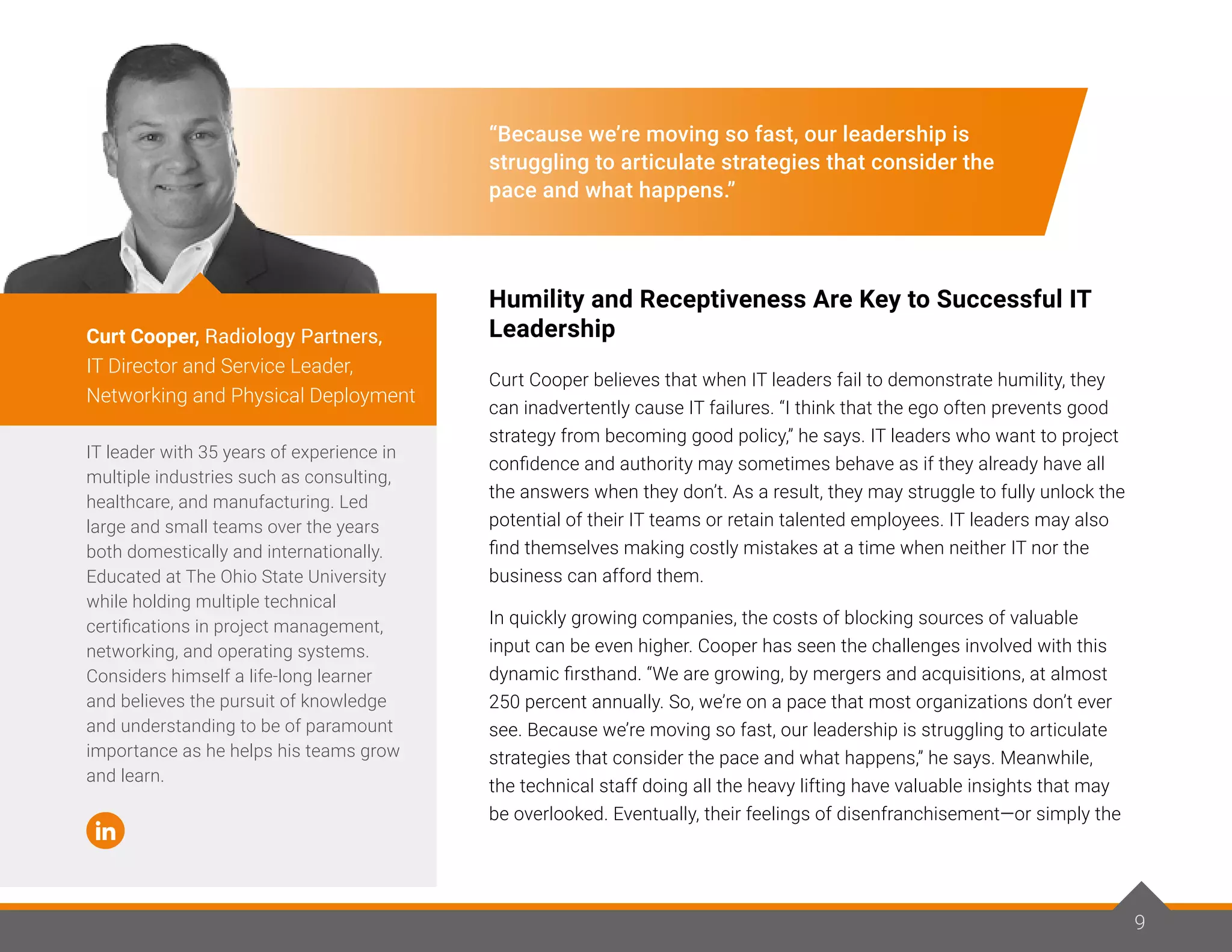 9
“Because we’re moving so fast, our leadership is
struggling to articulate strategies that consider the
pace and what happens.”
Humility and Receptiveness Are Key to Successful IT
Leadership
Curt Cooper believes that when IT leaders fail to demonstrate humility, they
can inadvertently cause IT failures. “I think that the ego often prevents good
strategy from becoming good policy,” he says. IT leaders who want to project
confidence and authority may sometimes behave as if they already have all
the answers when they don’t. As a result, they may struggle to fully unlock the
potential of their IT teams or retain talented employees. IT leaders may also
find themselves making costly mistakes at a time when neither IT nor the
business can afford them.
In quickly growing companies, the costs of blocking sources of valuable
input can be even higher. Cooper has seen the challenges involved with this
dynamic firsthand. “We are growing, by mergers and acquisitions, at almost
250 percent annually. So, we’re on a pace that most organizations don’t ever
see. Because we’re moving so fast, our leadership is struggling to articulate
strategies that consider the pace and what happens,” he says. Meanwhile,
the technical staff doing all the heavy lifting have valuable insights that may
be overlooked. Eventually, their feelings of disenfranchisement—or simply the
IT leader with 35 years of experience in
multiple industries such as consulting,
healthcare, and manufacturing. Led
large and small teams over the years
both domestically and internationally.
Educated at The Ohio State University
while holding multiple technical
certifications in project management,
networking, and operating systems.
Considers himself a life-long learner
and believes the pursuit of knowledge
and understanding to be of paramount
importance as he helps his teams grow
and learn.
Curt Cooper, Radiology Partners,
IT Director and Service Leader,
Networking and Physical Deployment
9
 