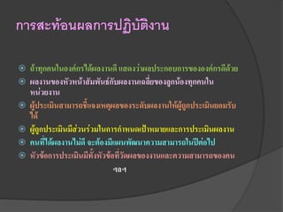 การสะท้อนผลการปฏิบัติงาน

   ถ้าทุกคนในองค์กรได้ผลงานดี แสดงว่าผลประกอบการขององค์กรดีด้วย
   ผลงานของหัวหน้าสัมพันธ์กับผลงานเฉลี่ยของลูกน้องทุกคนใน
    หน่วยงาน
   ผู้ประเมินสามารถชี้แจงเหตุผลของระดับผลงานให้ผู้ถูกประเมินยอมรับ
    ได้
   ผู้ถูกประเมินมีส่วนร่วมในการกาหนดเป้าหมายและการประเมินผลงาน
   คนที่ได้ผลงานไม่ดี จะต้องมีแผนพัฒนาความสามารถในปีต่อไป
   หัวข้อการประเมินมีทั้งหัวข้อที่วัดผลของงานและความสามารถของคน
                                ฯลฯ
 