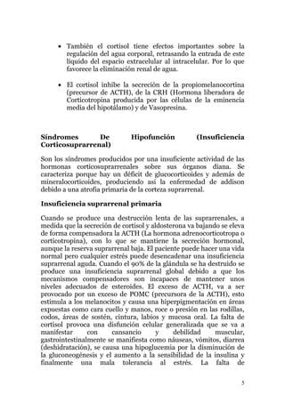 • También el cortisol tiene efectos importantes sobre la
       regulación del agua corporal, retrasando la entrada de este
       líquido del espacio extracelular al intracelular. Por lo que
       favorece la eliminación renal de agua.

     • El cortisol inhibe la secreción de la propiomelanocortina
       (precursor de ACTH), de la CRH (Hormona liberadora de
       Corticotropina producida por las células de la eminencia
       media del hipotálamo) y de Vasopresina.



Síndromes       De            Hipofunción           (Insuficiencia
Corticosuprarrenal)

Son los síndromes producidos por una insuficiente actividad de las
hormonas corticosuprarrenales sobre sus órganos diana. Se
caracteriza porque hay un déficit de glucocorticoides y además de
mineralocorticoides, produciendo asi la enfermedad de addison
debido a una atrofia primaria de la corteza suprarrenal.

Insuficiencia suprarrenal primaria

Cuando se produce una destrucción lenta de las suprarrenales, a
medida que la secreción de cortisol y aldosterona va bajando se eleva
de forma compensadora la ACTH (La hormona adrenocorticotropa o
corticotropina), con lo que se mantiene la secreción hormonal,
aunque la reserva suprarrenal baja. El paciente puede hacer una vida
normal pero cualquier estrés puede desencadenar una insuficiencia
suprarrenal aguda. Cuando el 90% de la glándula se ha destruido se
produce una insuficiencia suprarrenal global debido a que los
mecanismos compensadores son incapaces de mantener unos
niveles adecuados de esteroides. El exceso de ACTH, va a ser
provocado por un exceso de POMC (precursora de la ACTH), esto
estimula a los melanocitos y causa una hiperpigmentación en áreas
expuestas como cara cuello y manos, roce o presión en las rodillas,
codos, áreas de sostén, cintura, labios y mucosa oral. La falta de
cortisol provoca una disfunción celular generalizada que se va a
manifestar      con     cansancio       y    debilidad     muscular,
gastrointestinalmente se manifiesta como náuseas, vómitos, diarrea
(deshidratación), se causa una hipoglucemia por la disminución de
la gluconeogénesis y el aumento a la sensibilidad de la insulina y
finalmente una mala tolerancia al estrés. La falta de

                                                                    5
 