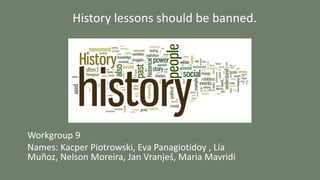 History lessons should be banned.
Workgroup 9
Names: Kacper Piotrowski, Eva Panagiotidoy , Lía
Muñoz, Nelson Moreira, Jan Vranješ, Maria Mavridi
 