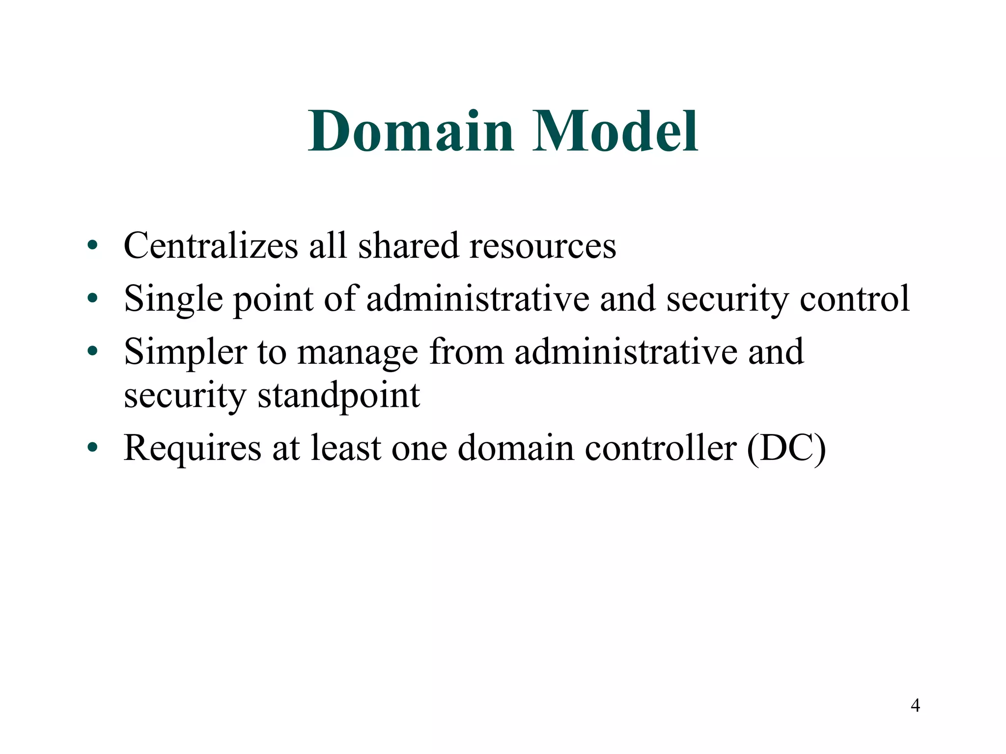 Domain Model Centralizes all shared resources Single point of administrative and security control Simpler to manage from administrative and security standpoint Requires at least one domain controller (DC) 