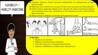  Purpose: Improve client’s postural adaptability for performance of work
related tasks
 Exercises are carried out as a part of the warm-up and cool-down periods
 Clients home programs which occurs during the work retraining program
and continues after the completion of the program can be selected from
these exercises
 Each stretch is held for 5 seconds and repeated 5 times
 Benefits
 Improve circulation`
 Reduce neuromuscular inhibition
 Provide carry over to functional activities
 Improve confidence to safely move into posture
 