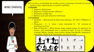  It involves overloading the aerobic system, stressing it beyond its current
limits to gain improvement in aerobic capability
 Benefits
 Improves Endurance
 Improves Cardiovascular efficiency
 Facilitates weight loss
 Reduces pain and enhances well being
 Guidelines
 Intensity – Determined by Karvonen formula , 60 -80% of HRmax is
taken
 Frequency – 3 – 5 times / week, minimum 15 – 30 minutes of
continuous activity
 Type of Exercise – Must involve large muscle group, be repetitive in
nature, and maintained over a period of time. It can be walking,
running, biking, rowing, cross country skiing (simulated), stepping or
swimming. Upper body ergometers can also be used.
 