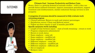 Ultimate Goal : Increase Productivity and Reduce Costs
Hence, there is a growing demand of outcome studies – with it they can
provide better tailored treatment, improve assessment procedures, support
treatment and reimbursement, market industrial therapy services to new
prospects
3 categories of outcomes should be measured to fully evaluate work
retraining program
 Clinical solutions: Return to work and reinjury percentages
 Satisfaction survey: Client and Referral source
 Follow-up client reports: 6 and 12 months post RTW
Specific measures worth including
 Length of time between injury – start of work retraining – return to work
 Program components administered
 Return to work status
 Same employer – same job
 Same employer – modified job
 Same employer – modified job
 Different employer – same job
 Different employer – modified job
 Different employer – different job
 Not re-employed
 Reinjury rates
 