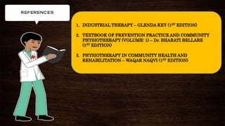 1. INDUSTRIAL THERAPY – GLENDA KEY (1ST EDITION)
2. TEXTBOOK OF PREVENTION PRACTICE AND COMMUNITY
PHYSIOTHERAPY (VOLUME: 1) – Dr. BHARATI BELLARE
(1ST EDITION)
3. PHYSIOTHERAPY IN COMMUNITY HEALTH AND
REHABILITATION – WAQAR NAQVI (1ST EDITION)
 