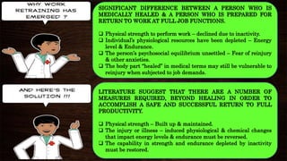 SIGNIFICANT DIFFERENCE BETWEEN A PERSON WHO IS
MEDICALLY HEALED & A PERSON WHO IS PREPARED FOR
RETURN TO WORK AT FULL JOB FUNCTIONS.
 Physical strength to perform work – declined due to inactivity.
 Individual’s physiological resources have been depleted – Energy
level & Endurance.
 The person’s psychosocial equilibrium unsettled – Fear of reinjury
& other anxieties.
 The body part “healed” in medical terms may still be vulnerable to
reinjury when subjected to job demands.
LITERATURE SUGGEST THAT THERE ARE A NUMBER OF
MEASURES REQUIRED, BEYOND HEALING IN ORDER TO
ACCOMPLISH A SAFE AND SUCCESSFUL RETURN TO FULL
PRODUCTIVITY.
 Physical strength – Built up & maintained.
 The injury or illness – induced physiological & chemical changes
that impact energy levels & endurance must be reversed.
 The capability in strength and endurance depleted by inactivity
must be restored..
 