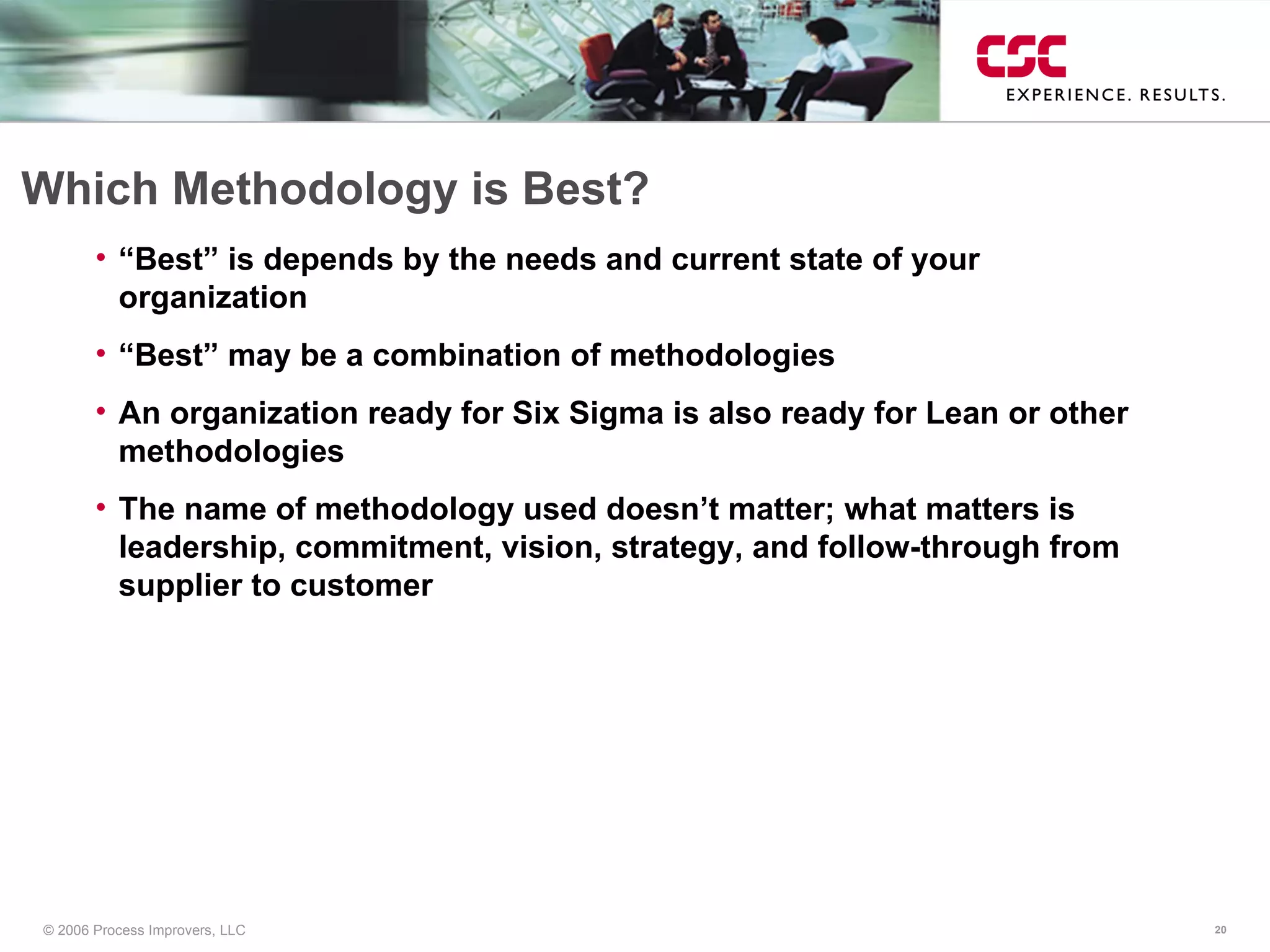 Which Methodology is Best? “Best” is depends by the needs and current state of your organization “Best” may be a combination of methodologies An organization ready for Six Sigma is also ready for Lean or other methodologies The name of methodology used doesn’t matter; what matters is leadership, commitment, vision, strategy, and follow-through from supplier to customer 