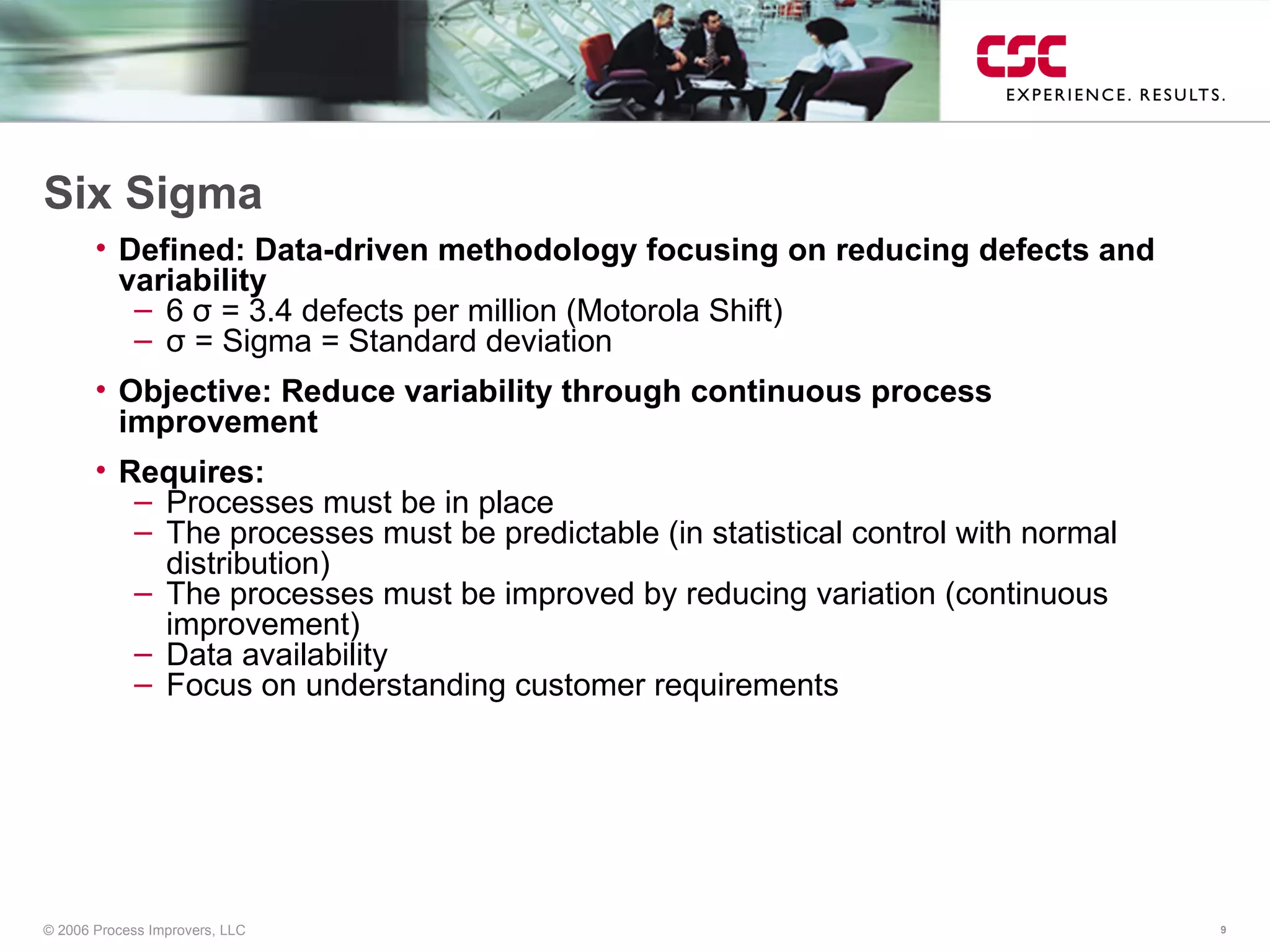 Six Sigma Defined: Data-driven methodology focusing on reducing defects and variability 6  σ  = 3.4 defects per million (Motorola Shift) σ  =  Sigma = Standard deviation Objective: Reduce variability through continuous process improvement Requires: Processes must be in place The processes must be predictable (in statistical control with normal distribution) The processes must be improved by reducing variation (continuous improvement) Data availability Focus on understanding customer requirements 