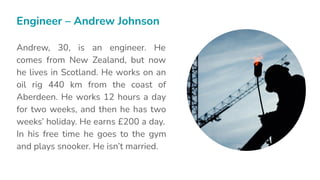 Andrew, 30, is an engineer. He
comes from New Zealand, but now
he lives in Scotland. He works on an
oil rig 440 km from the coast of
Aberdeen. He works 12 hours a day
for two weeks, and then he has two
weeks’ holiday. He earns £200 a day.
In his free time he goes to the gym
and plays snooker. He isn’t married.
Engineer – Andrew Johnson
 