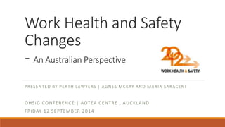 Work Health and Safety 
Changes 
- An Australian Perspective 
PRESENTED BY PERTH LAWYERS | AGNES MCKAY AND MARIA SARACENI 
OHSIG CONFERENCE | AOTEA CENTRE , AUCKLAND 
FRIDAY 12 SEPTEMBER 2014 
 